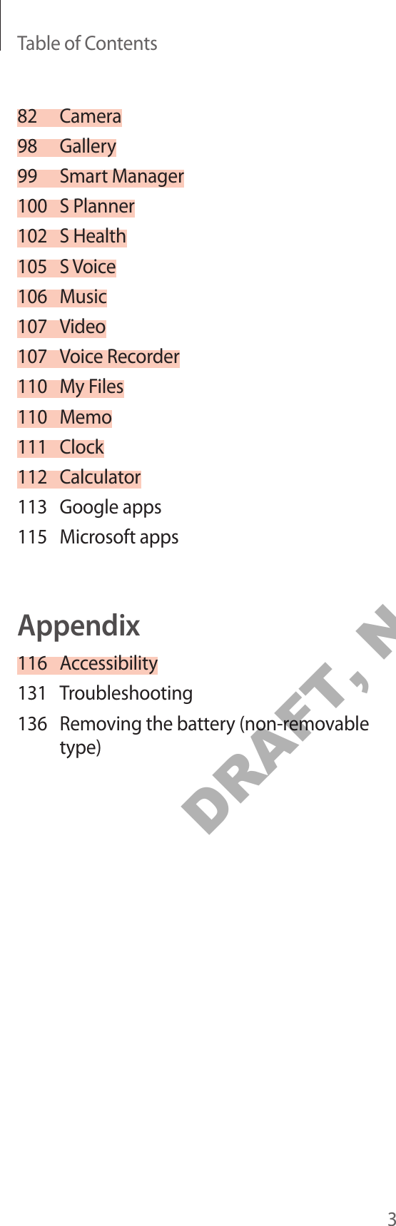 Table of Contents382 Camera98 Gallery99 Smart Manager100 S Planner102 S Health105 S Voice106 Music107 Video107 Voice Recorder110 My Files110 Memo111 Clock112 Calculator113 Google apps115 Microsoft appsAppendix116 Accessibility131 Troubleshooting136 Removing the battery (non-removable type)DRAFT, Not FINAL