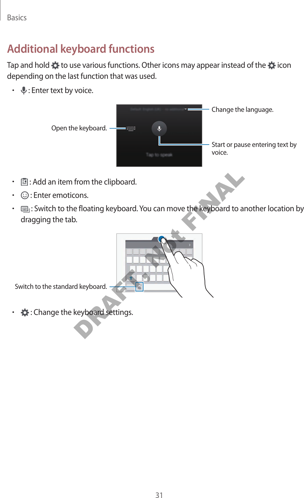 Basics31Additional keyboard functionsTap and hold to use various functions. Other icons may appear instead of the icon depending on the last function that was used.• : Enter text by voice.Change the language.Open the keyboard.Start or pause entering text by voice.• : Add an item from the clipboard.• : Enter emoticons.• : Switch to the floating keyboard. You can move the keyboard to another location by dragging the tab.Switch to the standard keyboard.• : Change the keyboard settings.DRAFT, Not FINAL