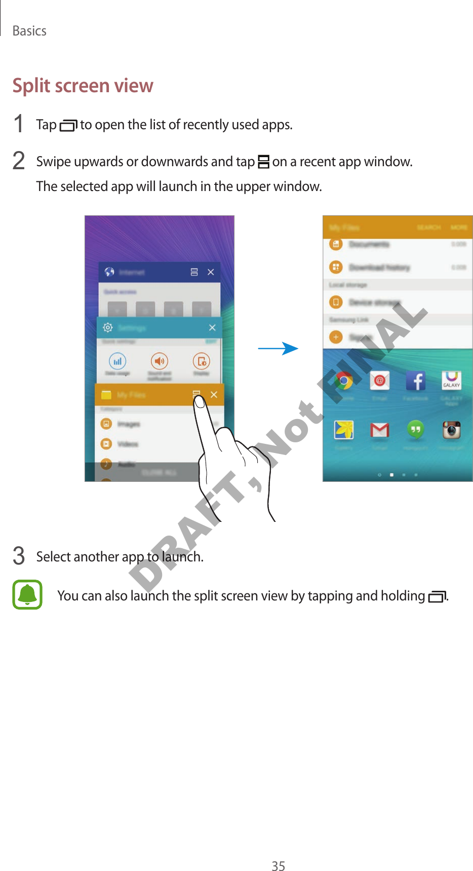 Basics35Split screen view1 Tap to open the list of recently used apps.2 Swipe upwards or downwards and tap on a recent app window.The selected app will launch in the upper window.3 Select another app to launch.You can also launch the split screen view by tapping and holding .DRAFT, Not FINAL