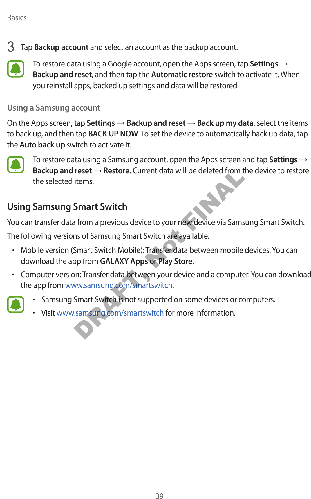 Basics393 Tap Backup account and select an account as the backup account.To restore data using a Google account, open the Apps screen, tap Settings → Backup and reset, and then tap the Automatic restore switch to activate it. When you reinstall apps, backed up settings and data will be restored.Using a Samsung accountOn the Apps screen, tap Settings → Backup and reset → Back up my data, select the items to back up, and then tap BACK UP NOW. To set the device to automatically back up data, tap the Auto back up switch to activate it.To restore data using a Samsung account, open the Apps screen and tap Settings → Backup and reset → Restore. Current data will be deleted from the device to restore the selected items.Using Samsung Smart SwitchYou can transfer data from a previous device to your new device via Samsung Smart Switch.The following versions of Samsung Smart Switch are available.•Mobile version (Smart Switch Mobile): Transfer data between mobile devices. You can download the app from GALAXY Apps or Play Store.•Computer version: Transfer data between your device and a computer. You can download the app from www.samsung.com/smartswitch.•Samsung Smart Switch is not supported on some devices or computers.•Visit www.samsung.com/smartswitch for more information.DRAFT, Not FINAL