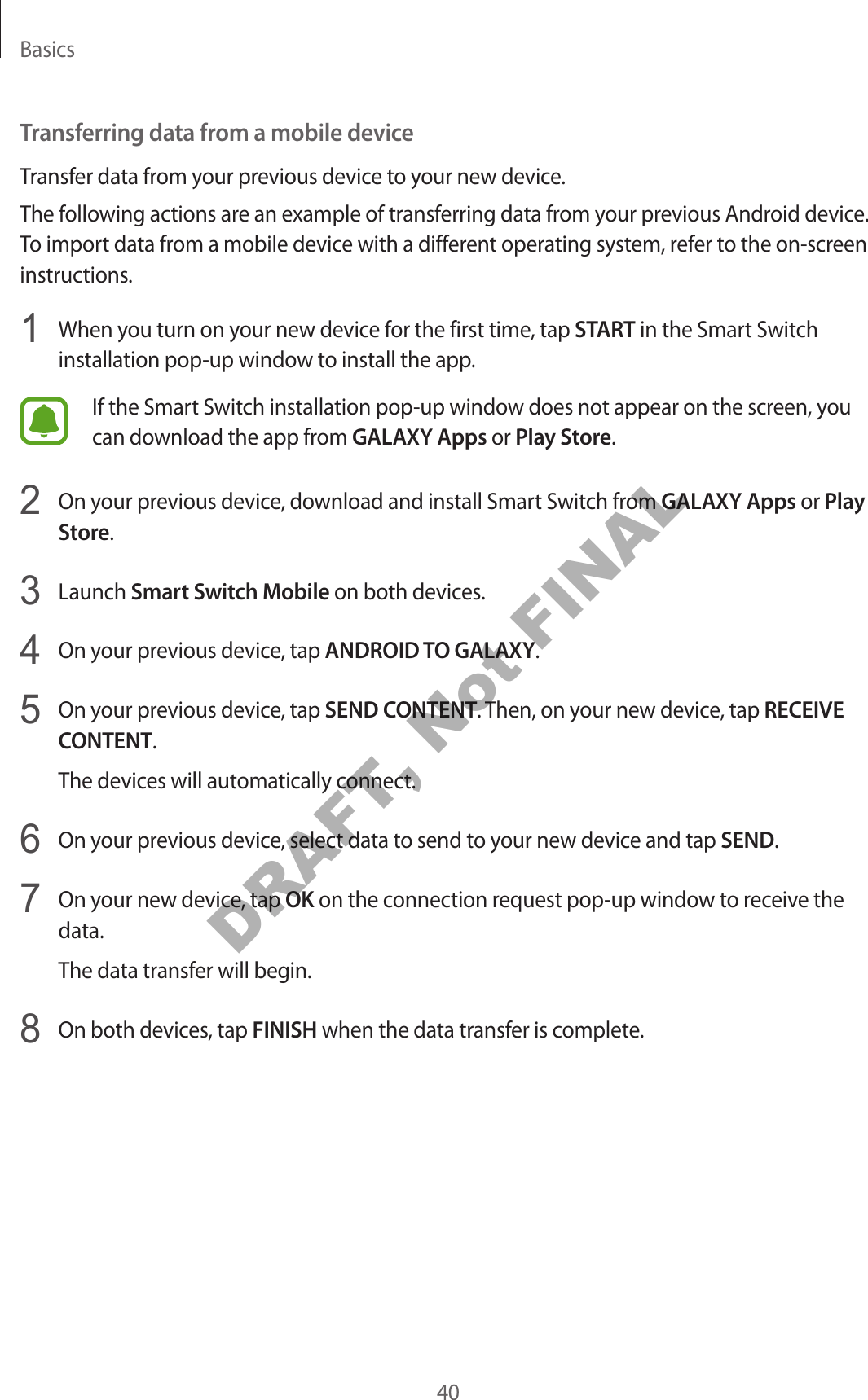 Basics40Transferring data from a mobile deviceTransfer data from your previous device to your new device.The following actions are an example of transferring data from your previous Android device. To import data from a mobile device with a different operating system, refer to the on-screen instructions.1 When you turn on your new device for the first time, tap START in the Smart Switch installation pop-up window to install the app.If the Smart Switch installation pop-up window does not appear on the screen, you can download the app from GALAXY Apps or Play Store.2 On your previous device, download and install Smart Switch from GALAXY Apps or Play Store.3 Launch Smart Switch Mobile on both devices.4 On your previous device, tap ANDROID TO GALAXY.5 On your previous device, tap SEND CONTENT. Then, on your new device, tap RECEIVE CONTENT.The devices will automatically connect.6 On your previous device, select data to send to your new device and tap SEND.7 On your new device, tap OK on the connection request pop-up window to receive the data.The data transfer will begin.8 On both devices, tap FINISH when the data transfer is complete.DRAFT, Not FINAL
