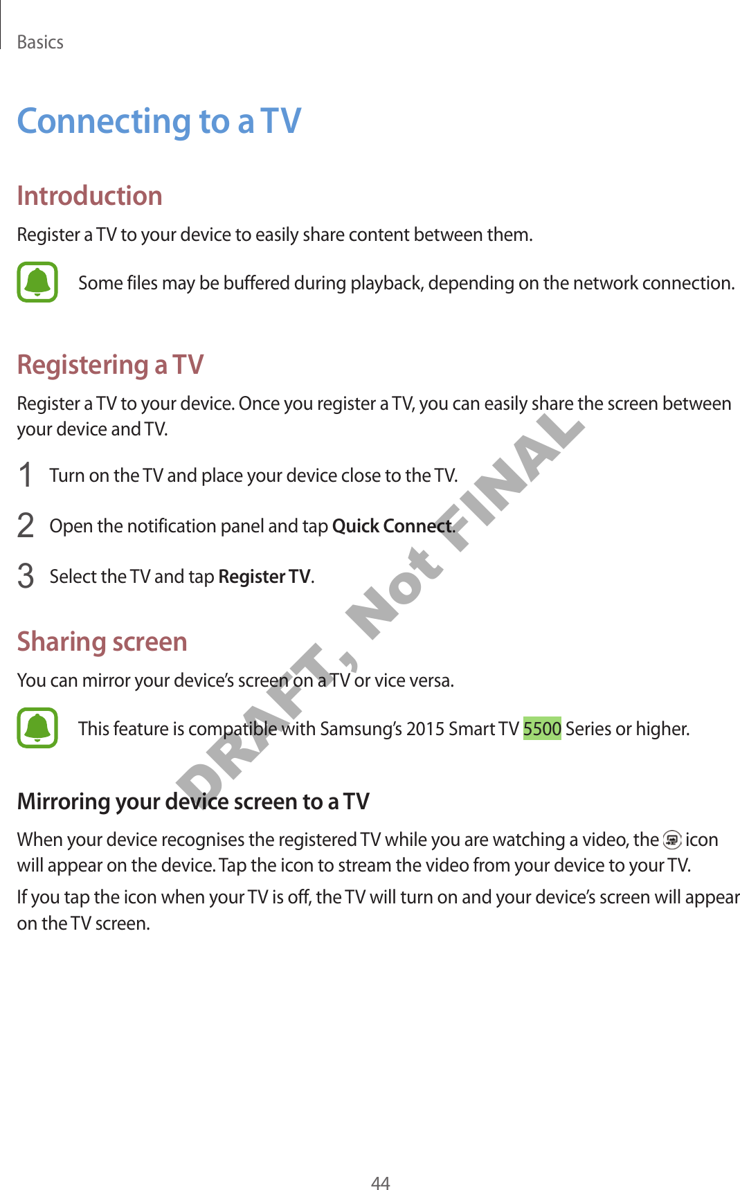 Basics44Connecting to a TVIntroductionRegister a TV to your device to easily share content between them.Some files may be buffered during playback, depending on the network connection.Registering a TVRegister a TV to your device. Once you register a TV, you can easily share the screen between your device and TV.1 Turn on the TV and place your device close to the TV.2 Open the notification panel and tap Quick Connect.3 Select the TV and tap Register TV.Sharing screenYou can mirror your device’s screen on a TV or vice versa.This feature is compatible with Samsung’s 2015 Smart TV 5500 Series or higher.Mirroring your device screen to a TVWhen your device recognises the registered TV while you are watching a video, the icon will appear on the device. Tap the icon to stream the video from your device to your TV.If you tap the icon when your TV is off, the TV will turn on and your device’s screen will appear on the TV screen.DRAFT, Not FINAL
