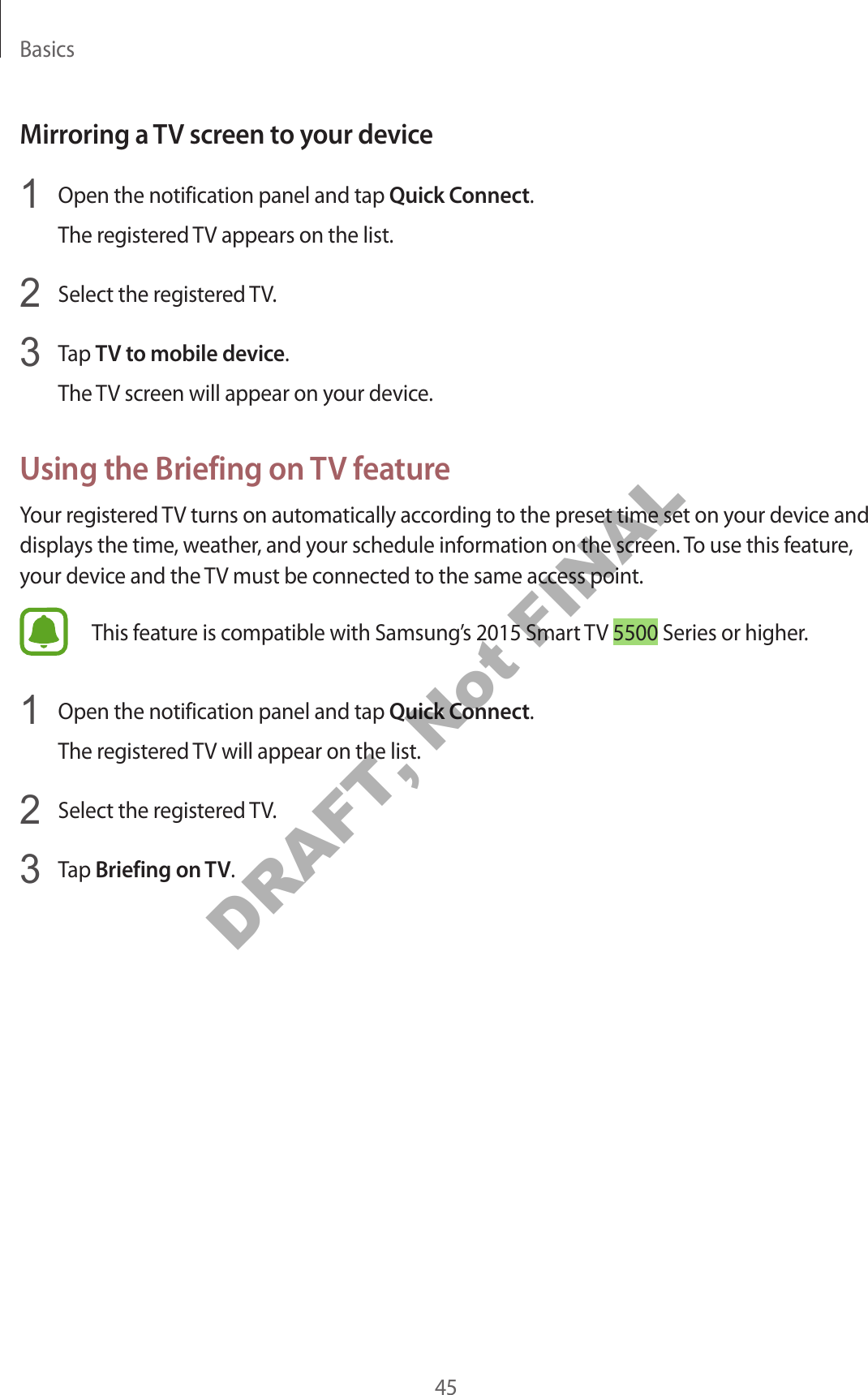 Basics45Mirroring a TV screen to your device1 Open the notification panel and tap Quick Connect.The registered TV appears on the list.2 Select the registered TV.3 Tap TV to mobile device.The TV screen will appear on your device.Using the Briefing on TV featureYour registered TV turns on automatically according to the preset time set on your device and displays the time, weather, and your schedule information on the screen. To use this feature, your device and the TV must be connected to the same access point.This feature is compatible with Samsung’s 2015 Smart TV 5500 Series or higher.1 Open the notification panel and tap Quick Connect.The registered TV will appear on the list.2 Select the registered TV.3 Tap Briefing on TV.DRAFT, Not FINAL