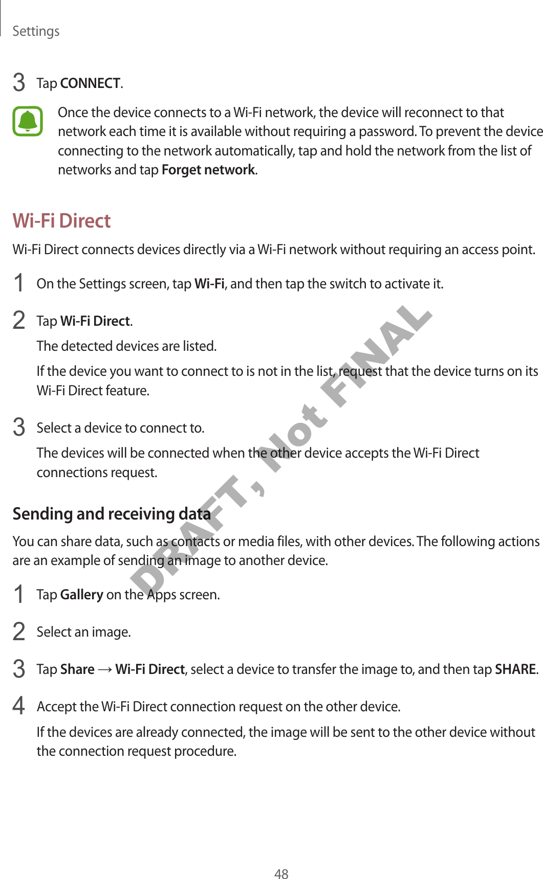 Settings483 Tap CONNECT.Once the device connects to a Wi-Fi network, the device will reconnect to that network each time it is available without requiring a password. To prevent the device connecting to the network automatically, tap and hold the network from the list of networks and tap Forget network.Wi-Fi DirectWi-Fi Direct connects devices directly via a Wi-Fi network without requiring an access point.1 On the Settings screen, tap Wi-Fi, and then tap the switch to activate it.2 Tap Wi-Fi Direct.The detected devices are listed.If the device you want to connect to is not in the list, request that the device turns on its Wi-Fi Direct feature.3 Select a device to connect to.The devices will be connected when the other device accepts the Wi-Fi Direct connections request.Sending and receiving dataYou can share data, such as contacts or media files, with other devices. The following actions are an example of sending an image to another device.1 Tap Gallery on the Apps screen.2 Select an image.3 Tap Share → Wi-Fi Direct, select a device to transfer the image to, and then tap SHARE.4 Accept the Wi-Fi Direct connection request on the other device.If the devices are already connected, the image will be sent to the other device without the connection request procedure.DRAFT, Not FINAL