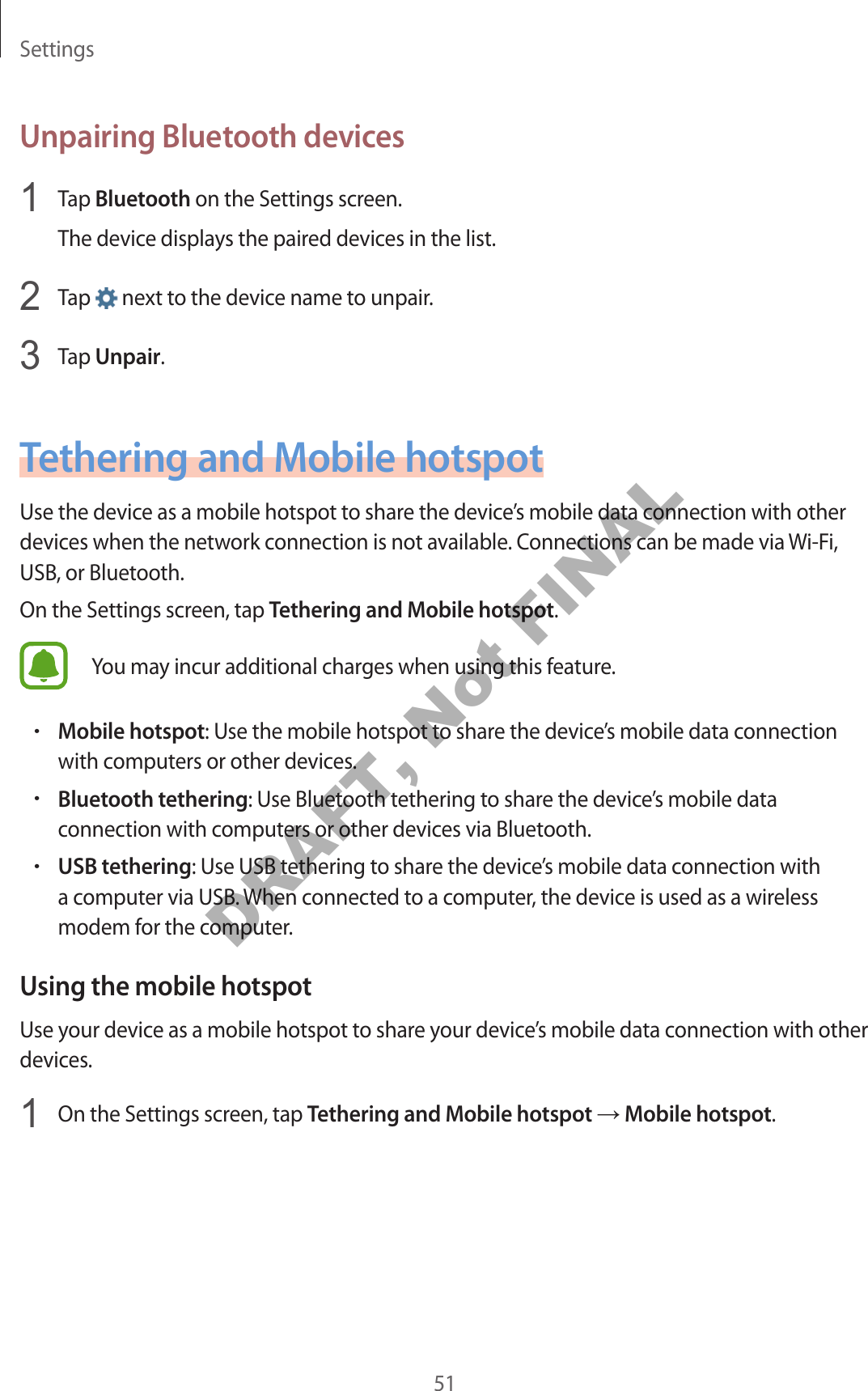 Settings51Unpairing Bluetooth devices1 Tap Bluetooth on the Settings screen.The device displays the paired devices in the list.2 Tap next to the device name to unpair.3 Tap Unpair.Tethering and Mobile hotspotUse the device as a mobile hotspot to share the device’s mobile data connection with other devices when the network connection is not available. Connections can be made via Wi-Fi, USB, or Bluetooth.On the Settings screen, tap Tethering and Mobile hotspot.You may incur additional charges when using this feature.•Mobile hotspot: Use the mobile hotspot to share the device’s mobile data connection with computers or other devices.•Bluetooth tethering: Use Bluetooth tethering to share the device’s mobile data connection with computers or other devices via Bluetooth.•USB tethering: Use USB tethering to share the device’s mobile data connection with a computer via USB. When connected to a computer, the device is used as a wireless modem for the computer.Using the mobile hotspotUse your device as a mobile hotspot to share your device’s mobile data connection with other devices.1 On the Settings screen, tap Tethering and Mobile hotspot → Mobile hotspot.DRAFT, Not FINAL