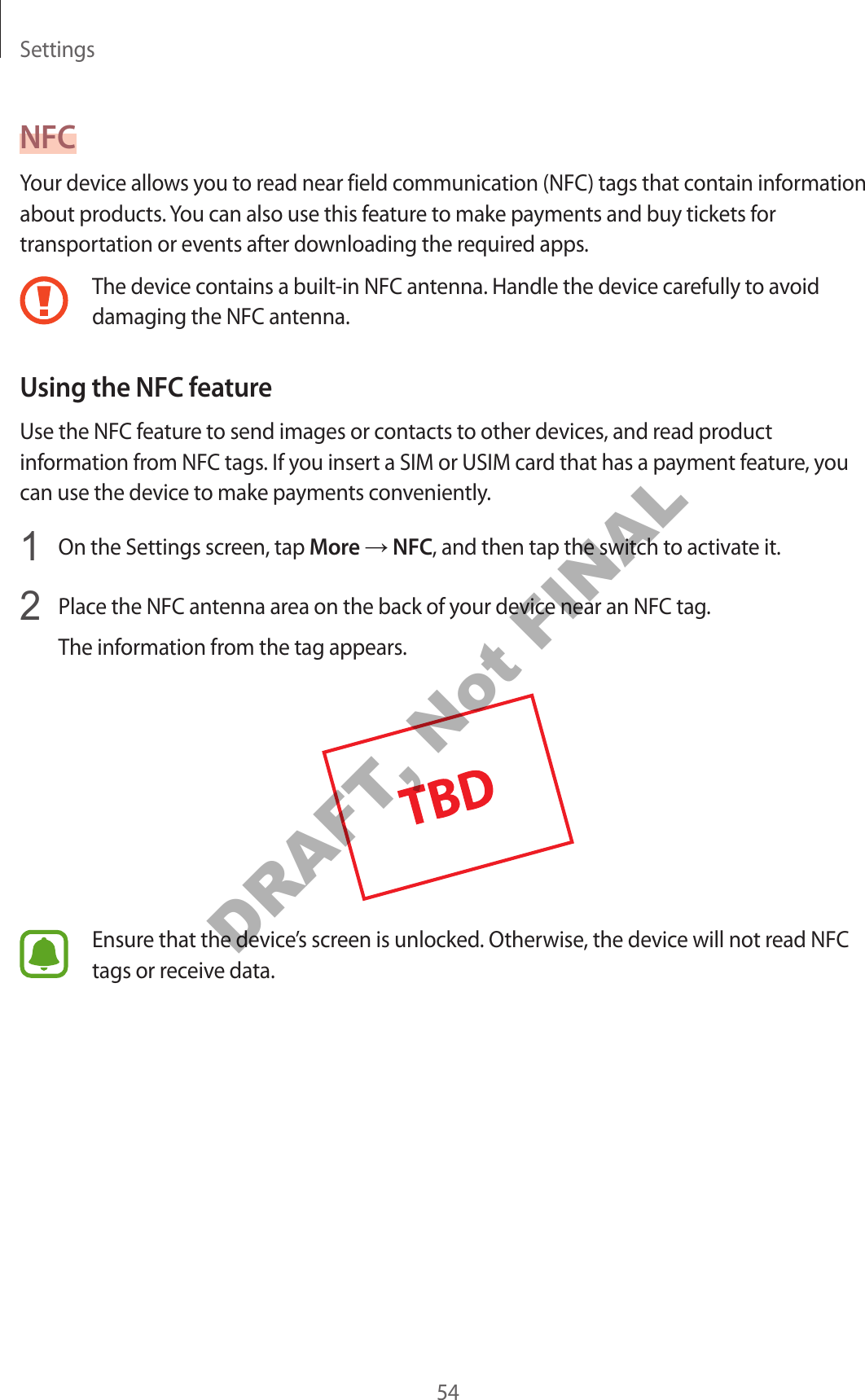 Settings54NFCYour device allows you to read near field communication (NFC) tags that contain information about products. You can also use this feature to make payments and buy tickets for transportation or events after downloading the required apps.The device contains a built-in NFC antenna. Handle the device carefully to avoid damaging the NFC antenna.Using the NFC featureUse the NFC feature to send images or contacts to other devices, and read product information from NFC tags. If you insert a SIM or USIM card that has a payment feature, you can use the device to make payments conveniently.1 On the Settings screen, tap More → NFC, and then tap the switch to activate it.2 Place the NFC antenna area on the back of your device near an NFC tag.The information from the tag appears.Ensure that the device’s screen is unlocked. Otherwise, the device will not read NFC tags or receive data.DRAFT, Not FINAL