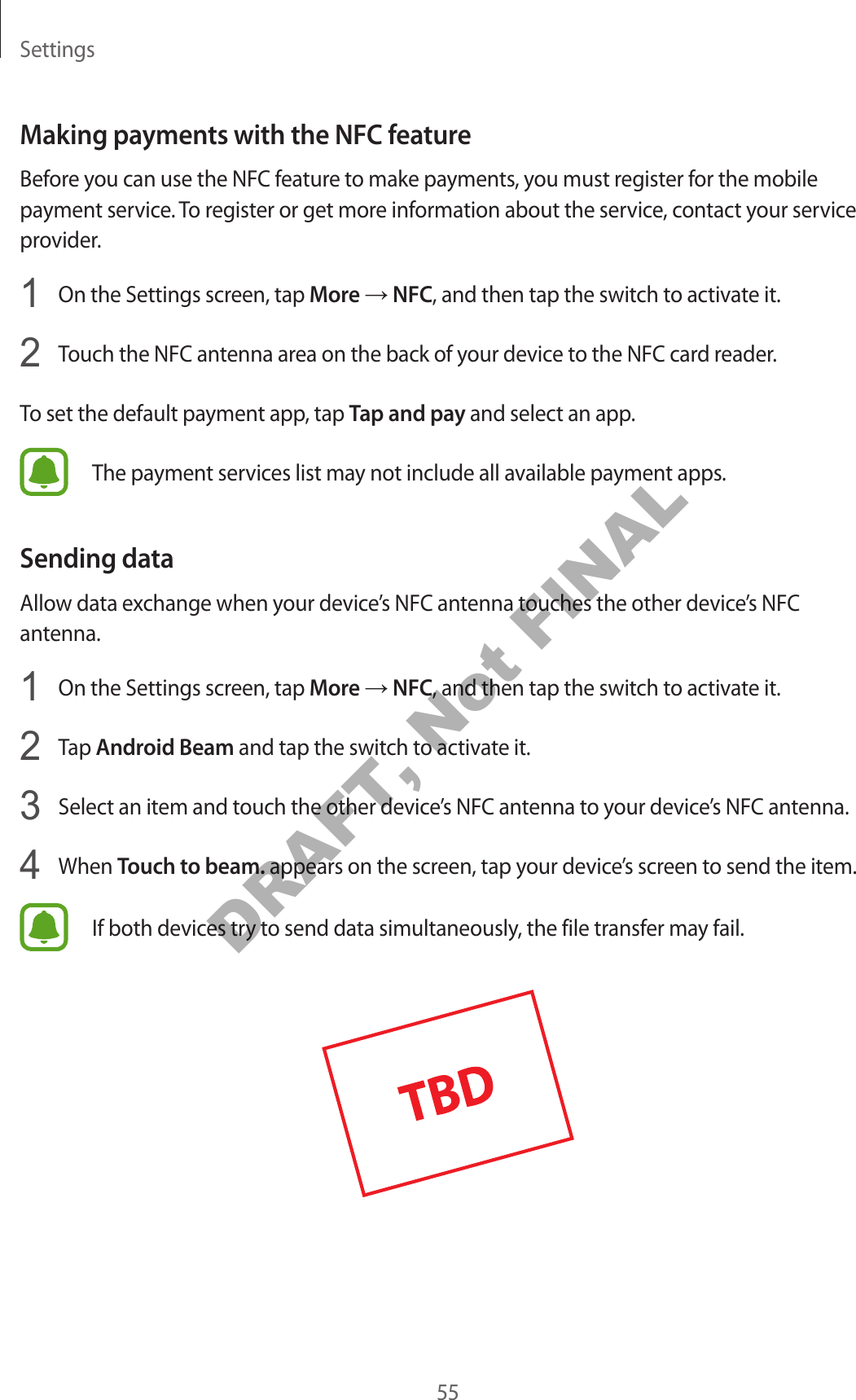 Settings55Making payments with the NFC featureBefore you can use the NFC feature to make payments, you must register for the mobile payment service. To register or get more information about the service, contact your service provider.1 On the Settings screen, tap More → NFC, and then tap the switch to activate it.2 Touch the NFC antenna area on the back of your device to the NFC card reader.To set the default payment app, tap Tap and pay and select an app.The payment services list may not include all available payment apps.Sending dataAllow data exchange when your device’s NFC antenna touches the other device’s NFC antenna.1 On the Settings screen, tap More → NFC, and then tap the switch to activate it.2 Tap Android Beam and tap the switch to activate it.3 Select an item and touch the other device’s NFC antenna to your device’s NFC antenna.4 When Touch to beam. appears on the screen, tap your device’s screen to send the item.If both devices try to send data simultaneously, the file transfer may fail.DRAFT, Not FINAL