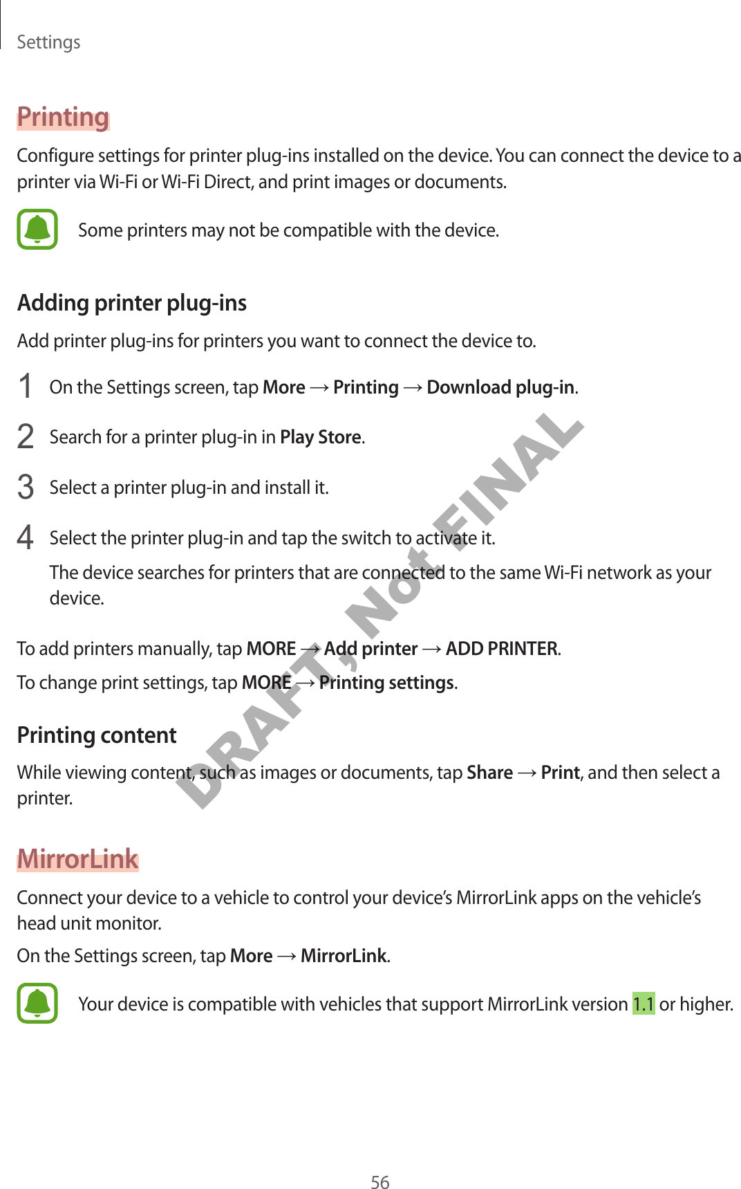Settings56PrintingConfigure settings for printer plug-ins installed on the device. You can connect the device to a printer via Wi-Fi or Wi-Fi Direct, and print images or documents.Some printers may not be compatible with the device.Adding printer plug-insAdd printer plug-ins for printers you want to connect the device to.1 On the Settings screen, tap More → Printing → Download plug-in.2 Search for a printer plug-in in Play Store.3 Select a printer plug-in and install it.4 Select the printer plug-in and tap the switch to activate it.The device searches for printers that are connected to the same Wi-Fi network as your device.To add printers manually, tap MORE → Add printer → ADD PRINTER.To change print settings, tap MORE → Printing settings.Printing contentWhile viewing content, such as images or documents, tap Share → Print, and then select a printer.MirrorLinkConnect your device to a vehicle to control your device’s MirrorLink apps on the vehicle’s head unit monitor.On the Settings screen, tap More → MirrorLink.Your device is compatible with vehicles that support MirrorLink version 1.1 or higher.DRAFT, Not FINAL