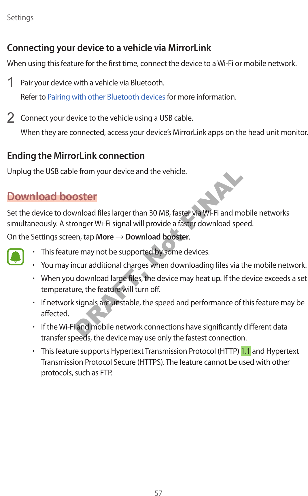 Settings57Connecting your device to a vehicle via MirrorLinkWhen using this feature for the first time, connect the device to a Wi-Fi or mobile network.1 Pair your device with a vehicle via Bluetooth.Refer to Pairing with other Bluetooth devices for more information.2 Connect your device to the vehicle using a USB cable.When they are connected, access your device’s MirrorLink apps on the head unit monitor.Ending the MirrorLink connectionUnplug the USB cable from your device and the vehicle.Download boosterSet the device to download files larger than 30 MB, faster via Wi-Fi and mobile networks simultaneously. A stronger Wi-Fi signal will provide a faster download speed.On the Settings screen, tap More → Download booster.•This feature may not be supported by some devices.•You may incur additional charges when downloading files via the mobile network.•When you download large files, the device may heat up. If the device exceeds a set temperature, the feature will turn off.•If network signals are unstable, the speed and performance of this feature may be affected.•If the Wi-Fi and mobile network connections have significantly different data transfer speeds, the device may use only the fastest connection.•This feature supports Hypertext Transmission Protocol (HTTP) 1.1 and Hypertext Transmission Protocol Secure (HTTPS). The feature cannot be used with other protocols, such as FTP.DRAFT, Not FINAL