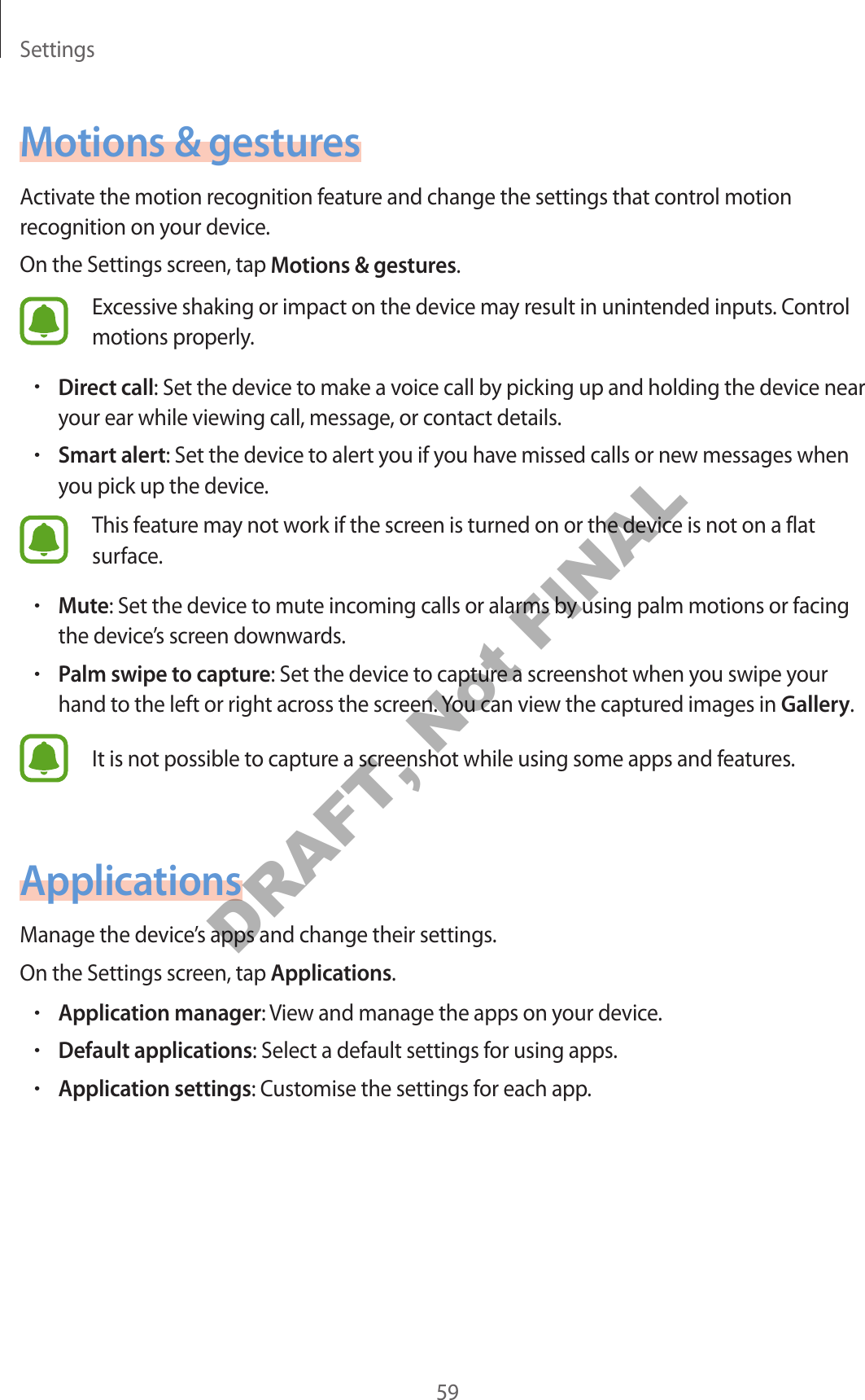Settings59Motions & gesturesActivate the motion recognition feature and change the settings that control motion recognition on your device.On the Settings screen, tap Motions & gestures.Excessive shaking or impact on the device may result in unintended inputs. Control motions properly.•Direct call: Set the device to make a voice call by picking up and holding the device near your ear while viewing call, message, or contact details.•Smart alert: Set the device to alert you if you have missed calls or new messages when you pick up the device.This feature may not work if the screen is turned on or the device is not on a flat surface.•Mute: Set the device to mute incoming calls or alarms by using palm motions or facing the device’s screen downwards.•Palm swipe to capture: Set the device to capture a screenshot when you swipe your hand to the left or right across the screen. You can view the captured images in Gallery.It is not possible to capture a screenshot while using some apps and features.ApplicationsManage the device’s apps and change their settings.On the Settings screen, tap Applications.•Application manager: View and manage the apps on your device.•Default applications: Select a default settings for using apps.•Application settings: Customise the settings for each app.DRAFT, Not FINAL