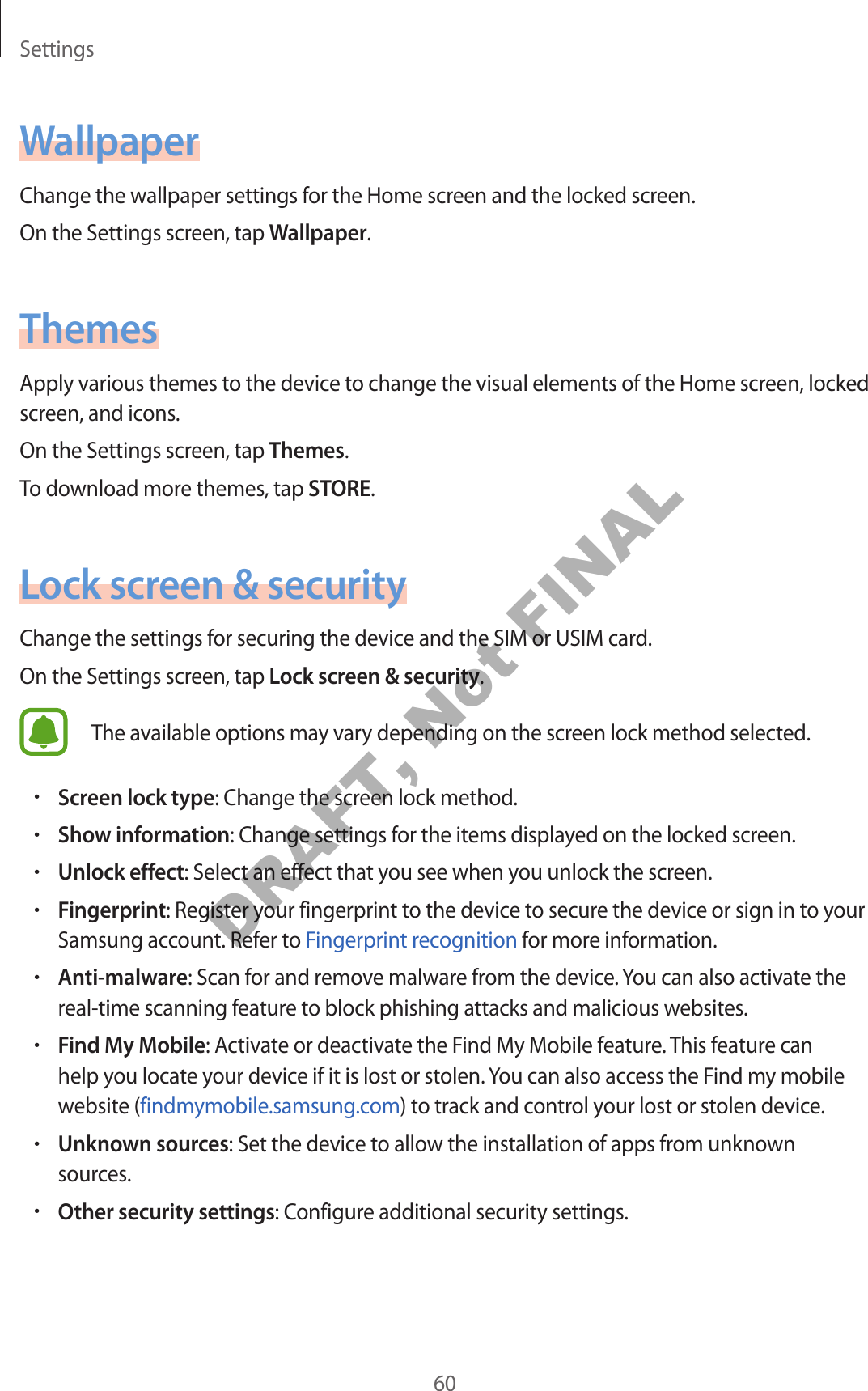 Settings60WallpaperChange the wallpaper settings for the Home screen and the locked screen.On the Settings screen, tap Wallpaper.ThemesApply various themes to the device to change the visual elements of the Home screen, locked screen, and icons.On the Settings screen, tap Themes.To download more themes, tap STORE.Lock screen & securityChange the settings for securing the device and the SIM or USIM card.On the Settings screen, tap Lock screen & security.The available options may vary depending on the screen lock method selected.•Screen lock type: Change the screen lock method.•Show information: Change settings for the items displayed on the locked screen.•Unlock effect: Select an effect that you see when you unlock the screen.•Fingerprint: Register your fingerprint to the device to secure the device or sign in to your Samsung account. Refer to Fingerprint recognition for more information.•Anti-malware: Scan for and remove malware from the device. You can also activate the real-time scanning feature to block phishing attacks and malicious websites.•Find My Mobile: Activate or deactivate the Find My Mobile feature. This feature can help you locate your device if it is lost or stolen. You can also access the Find my mobile website (findmymobile.samsung.com) to track and control your lost or stolen device.•Unknown sources: Set the device to allow the installation of apps from unknown sources.•Other security settings: Configure additional security settings.DRAFT, Not FINAL