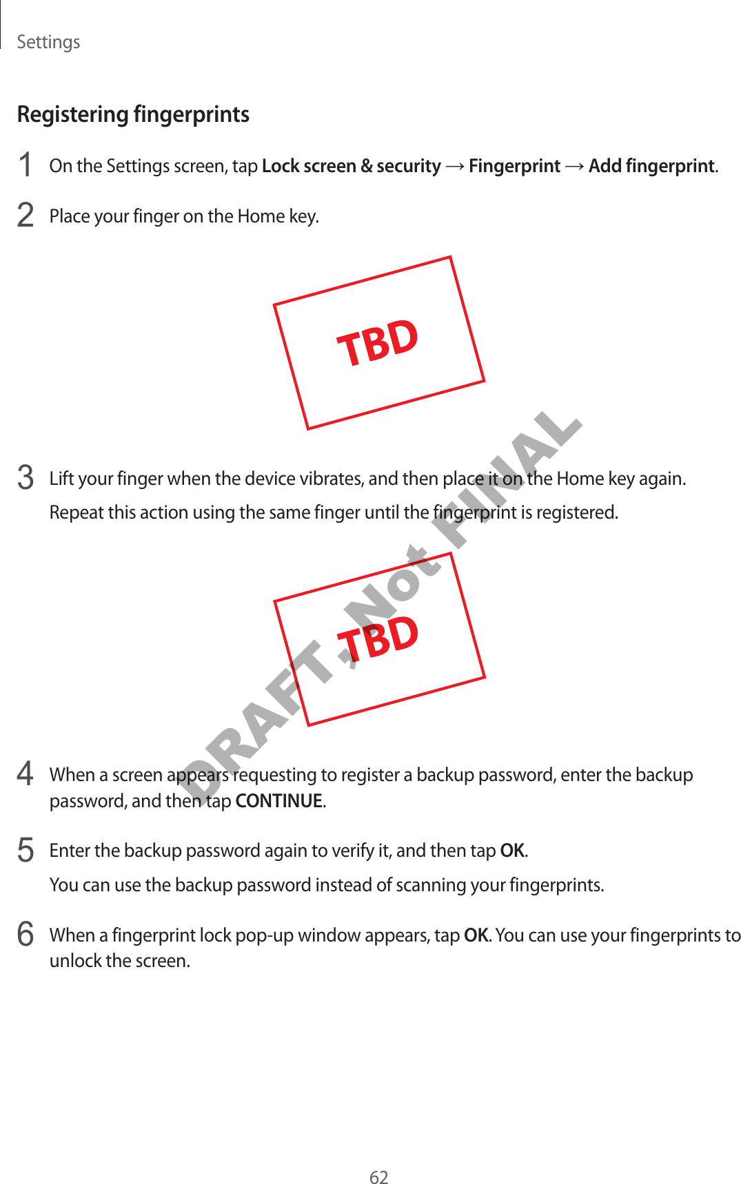 Settings62Registering fingerprints1 On the Settings screen, tap Lock screen & security → Fingerprint → Add fingerprint.2 Place your finger on the Home key.3 Lift your finger when the device vibrates, and then place it on the Home key again.Repeat this action using the same finger until the fingerprint is registered.4 When a screen appears requesting to register a backup password, enter the backup password, and then tap CONTINUE.5 Enter the backup password again to verify it, and then tap OK.You can use the backup password instead of scanning your fingerprints.6 When a fingerprint lock pop-up window appears, tap OK. You can use your fingerprints to unlock the screen.DRAFT, Not FINAL