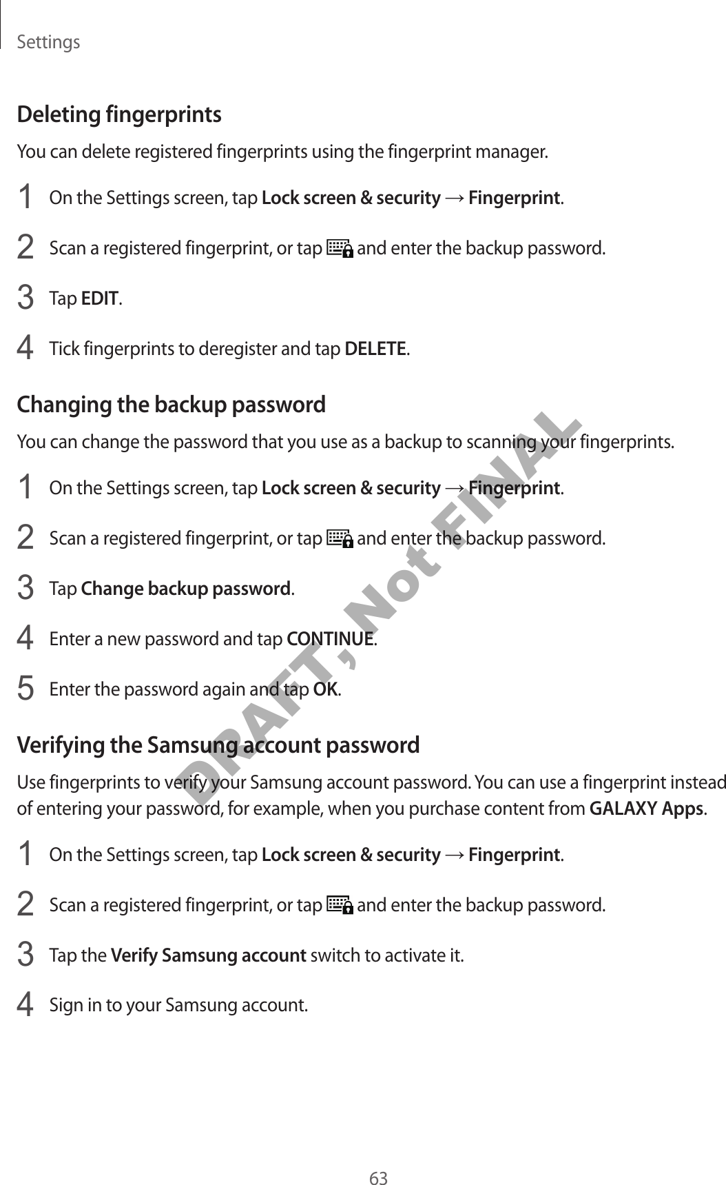 Settings63Deleting fingerprintsYou can delete registered fingerprints using the fingerprint manager.1 On the Settings screen, tap Lock screen & security → Fingerprint.2 Scan a registered fingerprint, or tap and enter the backup password.3 Tap EDIT.4 Tick fingerprints to deregister and tap DELETE.Changing the backup passwordYou can change the password that you use as a backup to scanning your fingerprints.1 On the Settings screen, tap Lock screen & security → Fingerprint.2 Scan a registered fingerprint, or tap and enter the backup password.3 Tap Change backup password.4 Enter a new password and tap CONTINUE.5 Enter the password again and tap OK.Verifying the Samsung account passwordUse fingerprints to verify your Samsung account password. You can use a fingerprint instead of entering your password, for example, when you purchase content from GALAXY Apps.1 On the Settings screen, tap Lock screen & security → Fingerprint.2 Scan a registered fingerprint, or tap and enter the backup password.3 Tap the Verify Samsung account switch to activate it.4 Sign in to your Samsung account.DRAFT, Not FINAL