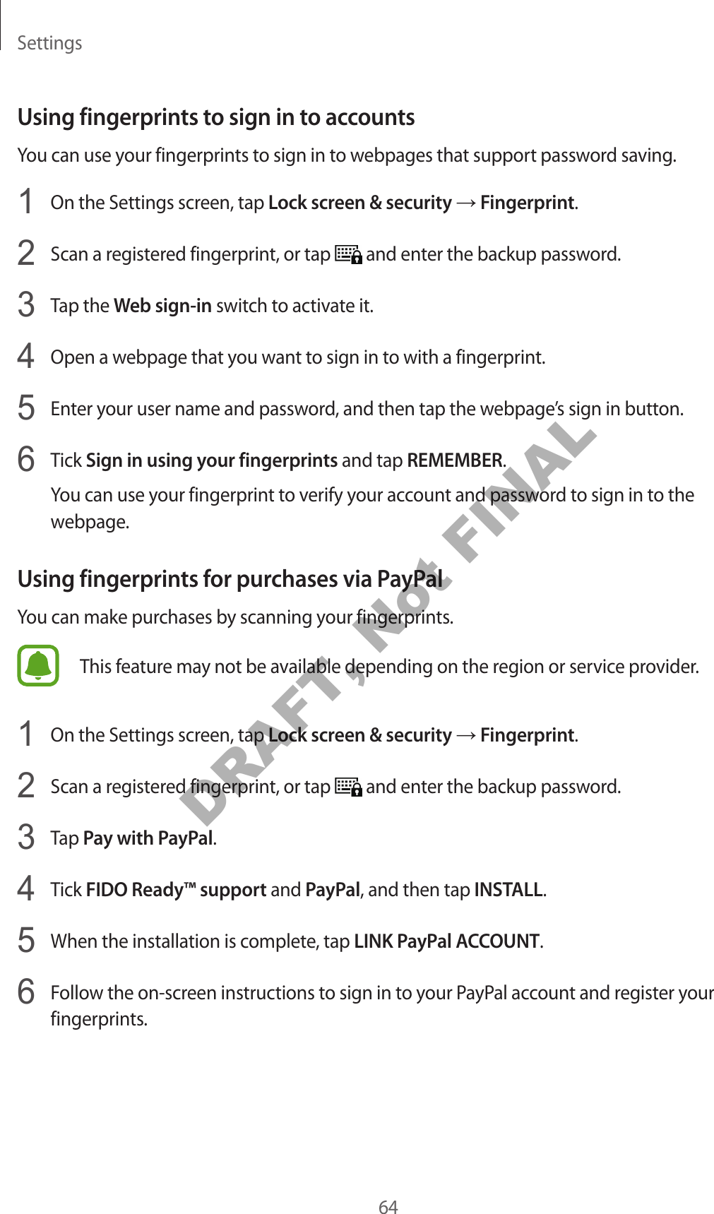 Settings64Using fingerprints to sign in to accountsYou can use your fingerprints to sign in to webpages that support password saving.1 On the Settings screen, tap Lock screen & security → Fingerprint.2 Scan a registered fingerprint, or tap and enter the backup password.3 Tap the Web sign-in switch to activate it.4 Open a webpage that you want to sign in to with a fingerprint.5 Enter your user name and password, and then tap the webpage’s sign in button.6 Tick Sign in using your fingerprints and tap REMEMBER.You can use your fingerprint to verify your account and password to sign in to the webpage.Using fingerprints for purchases via PayPalYou can make purchases by scanning your fingerprints.This feature may not be available depending on the region or service provider.1 On the Settings screen, tap Lock screen & security → Fingerprint.2 Scan a registered fingerprint, or tap and enter the backup password.3 Tap Pay with PayPal.4 Tick FIDO Ready™ support and PayPal, and then tap INSTALL.5 When the installation is complete, tap LINK PayPal ACCOUNT.6 Follow the on-screen instructions to sign in to your PayPal account and register your fingerprints.DRAFT, Not FINAL