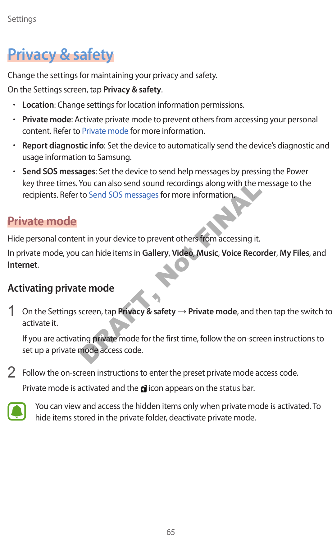 Settings65Privacy & safetyChange the settings for maintaining your privacy and safety.On the Settings screen, tap Privacy & safety.•Location: Change settings for location information permissions.•Private mode: Activate private mode to prevent others from accessing your personal content. Refer to Private mode for more information.•Report diagnostic info: Set the device to automatically send the device’s diagnostic and usage information to Samsung.•Send SOS messages: Set the device to send help messages by pressing the Power key three times. You can also send sound recordings along with the message to the recipients. Refer to Send SOS messages for more information.Private modeHide personal content in your device to prevent others from accessing it.In private mode, you can hide items in Gallery, Video, Music, Voice Recorder, My Files, and Internet.Activating private mode1 On the Settings screen, tap Privacy & safety → Private mode, and then tap the switch to activate it.If you are activating private mode for the first time, follow the on-screen instructions to set up a private mode access code.2 Follow the on-screen instructions to enter the preset private mode access code.Private mode is activated and the icon appears on the status bar.You can view and access the hidden items only when private mode is activated. To hide items stored in the private folder, deactivate private mode.DRAFT, Not FINAL
