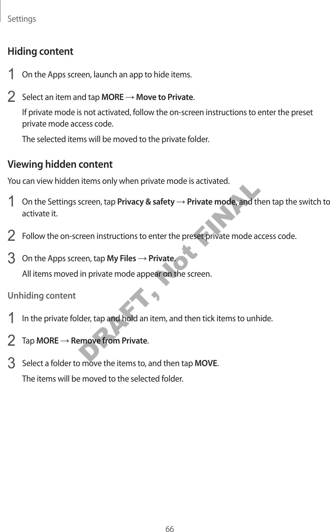 Settings66Hiding content1 On the Apps screen, launch an app to hide items.2 Select an item and tap MORE → Move to Private.If private mode is not activated, follow the on-screen instructions to enter the preset private mode access code.The selected items will be moved to the private folder.Viewing hidden contentYou can view hidden items only when private mode is activated.1 On the Settings screen, tap Privacy & safety → Private mode, and then tap the switch to activate it.2 Follow the on-screen instructions to enter the preset private mode access code.3 On the Apps screen, tap My Files → Private.All items moved in private mode appear on the screen.Unhiding content1 In the private folder, tap and hold an item, and then tick items to unhide.2 Tap MORE → Remove from Private.3 Select a folder to move the items to, and then tap MOVE.The items will be moved to the selected folder.DRAFT, Not FINAL