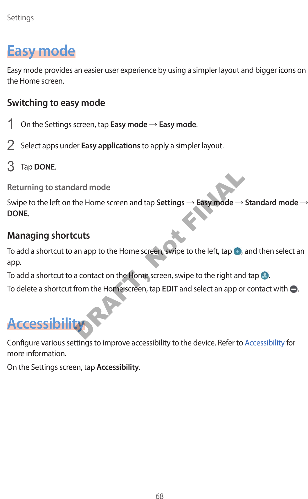 Settings68Easy modeEasy mode provides an easier user experience by using a simpler layout and bigger icons on the Home screen.Switching to easy mode1 On the Settings screen, tap Easy mode → Easy mode.2 Select apps under Easy applications to apply a simpler layout.3 Tap DONE.Returning to standard modeSwipe to the left on the Home screen and tap Settings → Easy mode → Standard mode → DONE.Managing shortcutsTo add a shortcut to an app to the Home screen, swipe to the left, tap , and then select an app.To add a shortcut to a contact on the Home screen, swipe to the right and tap .To delete a shortcut from the Home screen, tap EDIT and select an app or contact with .AccessibilityConfigure various settings to improve accessibility to the device. Refer to Accessibility for more information.On the Settings screen, tap Accessibility.DRAFT, Not FINAL