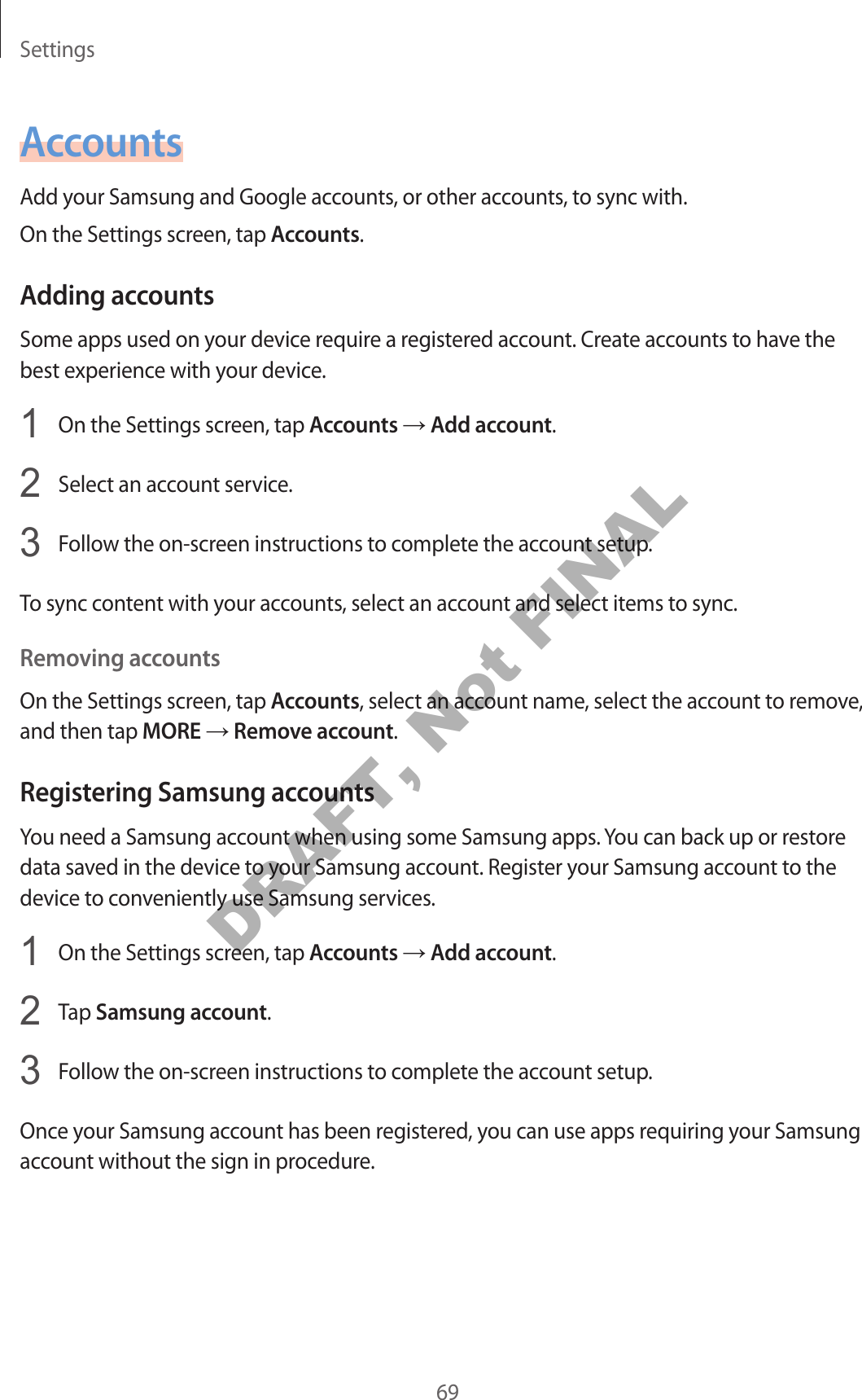 Settings69AccountsAdd your Samsung and Google accounts, or other accounts, to sync with.On the Settings screen, tap Accounts.Adding accountsSome apps used on your device require a registered account. Create accounts to have the best experience with your device.1 On the Settings screen, tap Accounts → Add account.2 Select an account service.3 Follow the on-screen instructions to complete the account setup.To sync content with your accounts, select an account and select items to sync.Removing accountsOn the Settings screen, tap Accounts, select an account name, select the account to remove, and then tap MORE → Remove account.Registering Samsung accountsYou need a Samsung account when using some Samsung apps. You can back up or restore data saved in the device to your Samsung account. Register your Samsung account to the device to conveniently use Samsung services.1 On the Settings screen, tap Accounts → Add account.2 Tap Samsung account.3 Follow the on-screen instructions to complete the account setup.Once your Samsung account has been registered, you can use apps requiring your Samsung account without the sign in procedure.DRAFT, Not FINAL
