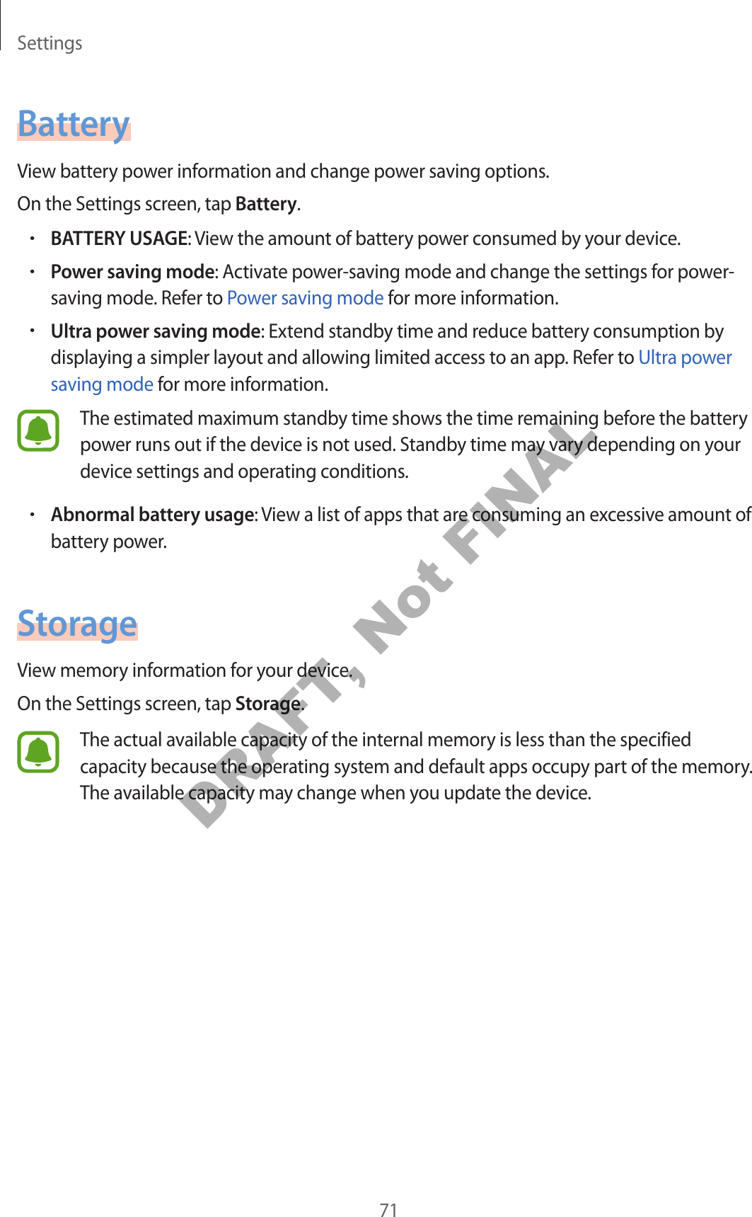 Settings71BatteryView battery power information and change power saving options.On the Settings screen, tap Battery.•BATTERY USAGE: View the amount of battery power consumed by your device.•Power saving mode: Activate power-saving mode and change the settings for power-saving mode. Refer to Power saving mode for more information.•Ultra power saving mode: Extend standby time and reduce battery consumption by displaying a simpler layout and allowing limited access to an app. Refer to Ultra power saving mode for more information.The estimated maximum standby time shows the time remaining before the battery power runs out if the device is not used. Standby time may vary depending on your device settings and operating conditions.•Abnormal battery usage: View a list of apps that are consuming an excessive amount of battery power.StorageView memory information for your device.On the Settings screen, tap Storage.The actual available capacity of the internal memory is less than the specified capacity because the operating system and default apps occupy part of the memory. The available capacity may change when you update the device.DRAFT, Not FINAL