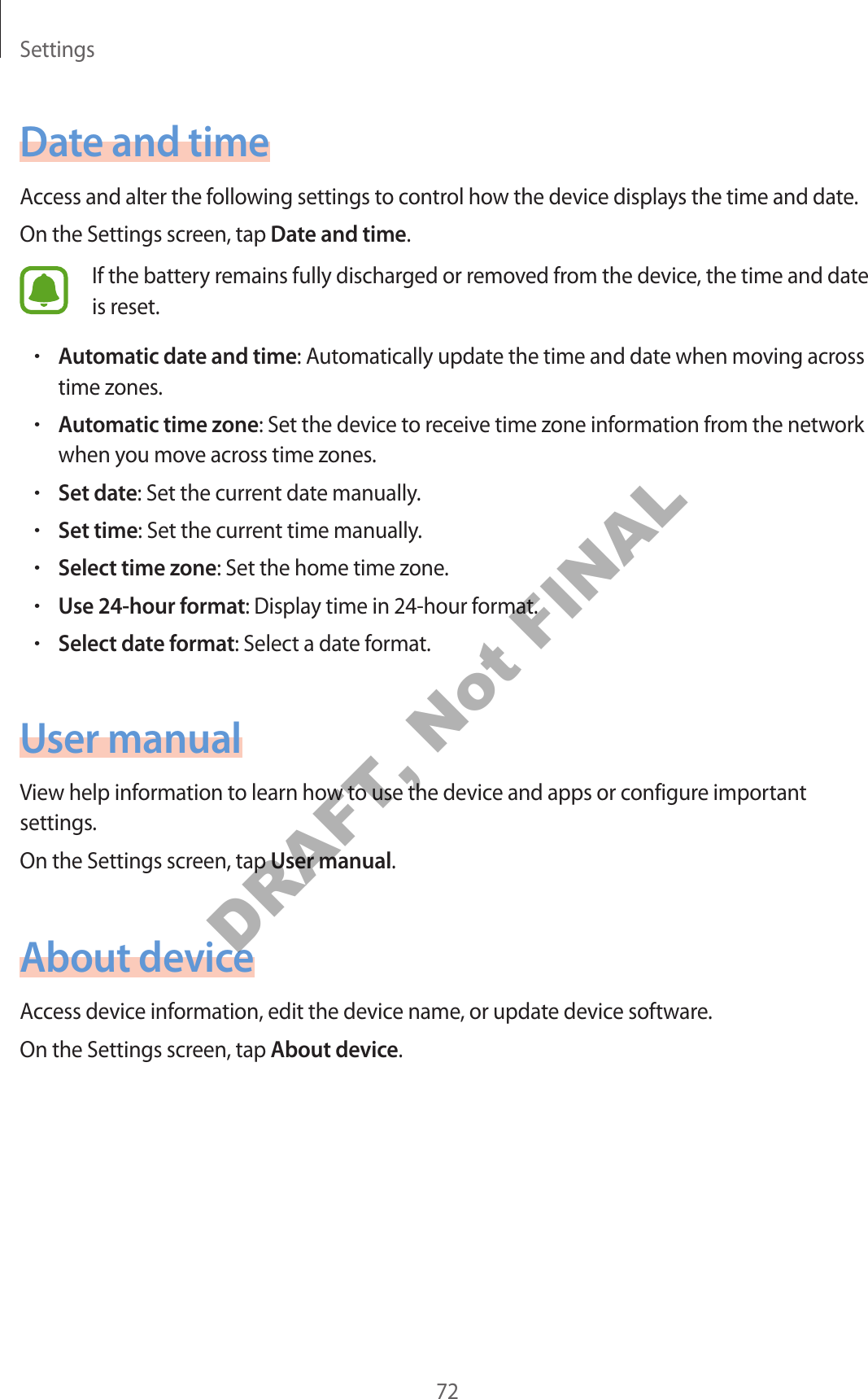 Settings72Date and timeAccess and alter the following settings to control how the device displays the time and date.On the Settings screen, tap Date and time.If the battery remains fully discharged or removed from the device, the time and date is reset.•Automatic date and time: Automatically update the time and date when moving across time zones.•Automatic time zone: Set the device to receive time zone information from the network when you move across time zones.•Set date: Set the current date manually.•Set time: Set the current time manually.•Select time zone: Set the home time zone.•Use 24-hour format: Display time in 24-hour format.•Select date format: Select a date format.User manualView help information to learn how to use the device and apps or configure important settings.On the Settings screen, tap User manual.About deviceAccess device information, edit the device name, or update device software.On the Settings screen, tap About device.DRAFT, Not FINAL