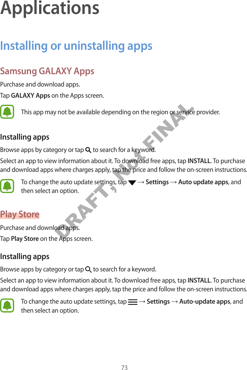 73ApplicationsInstalling or uninstalling appsSamsung GALAXY AppsPurchase and download apps.Tap GALAXY Apps on the Apps screen.This app may not be available depending on the region or service provider.Installing appsBrowse apps by category or tap to search for a keyword.Select an app to view information about it. To download free apps, tap INSTALL. To purchase and download apps where charges apply, tap the price and follow the on-screen instructions.To change the auto update settings, tap Settings Auto update apps, and then select an option.Play StorePurchase and download apps.Tap Play Store on the Apps screen.Installing appsBrowse apps by category or tap to search for a keyword.Select an app to view information about it. To download free apps, tap INSTALL. To purchase and download apps where charges apply, tap the price and follow the on-screen instructions.To change the auto update settings, tap Settings Auto-update apps, and then select an option.DRAFT, Not FINAL