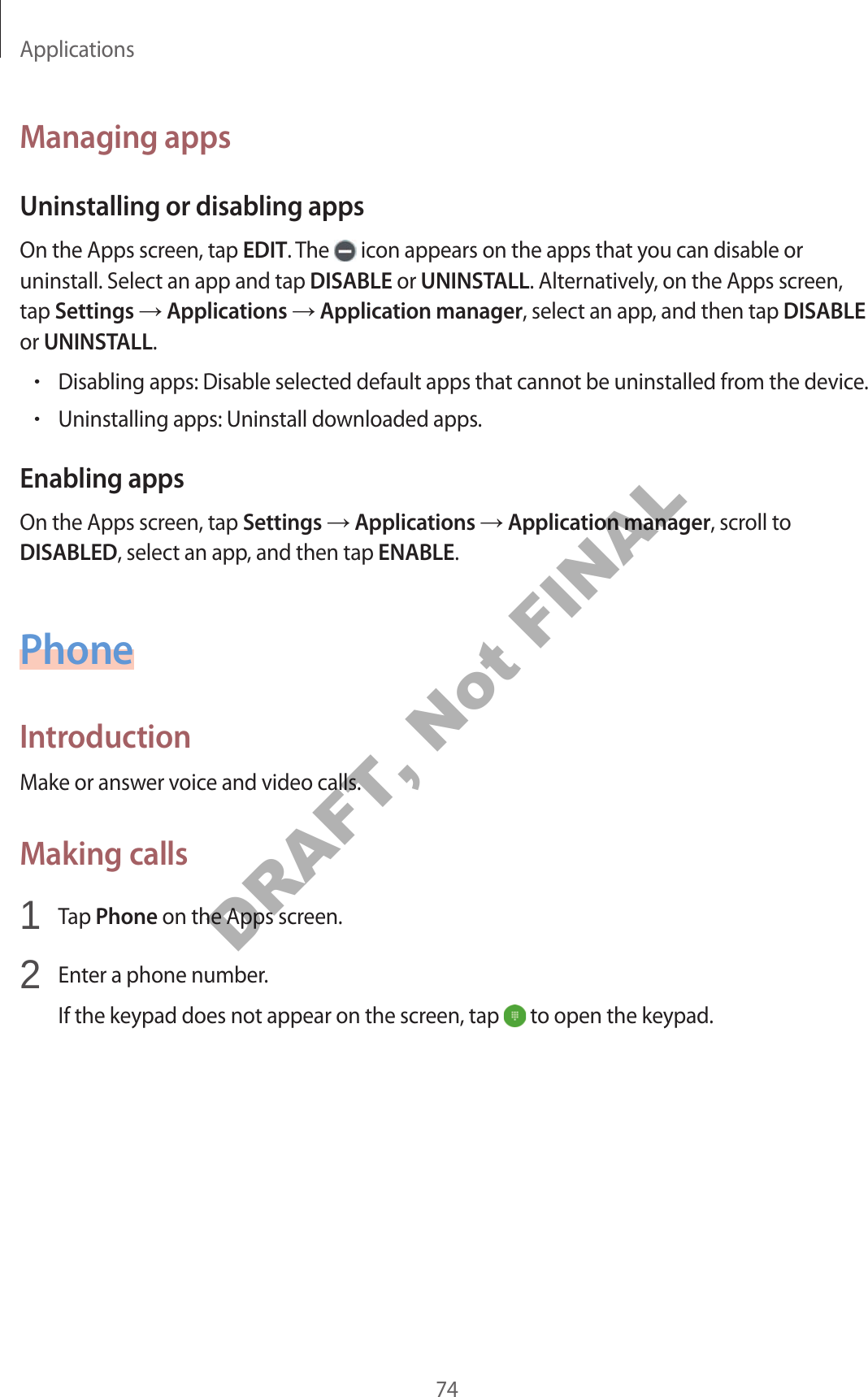Applications74Managing appsUninstalling or disabling appsOn the Apps screen, tap EDIT. The icon appears on the apps that you can disable or uninstall. Select an app and tap DISABLE or UNINSTALL. Alternatively, on the Apps screen, tap Settings Applications Application manager, select an app, and then tap DISABLE or UNINSTALL.•Disabling apps: Disable selected default apps that cannot be uninstalled from the device.•Uninstalling apps: Uninstall downloaded apps.Enabling appsOn the Apps screen, tap Settings Applications Application manager, scroll to DISABLED, select an app, and then tap ENABLE.PhoneIntroductionMake or answer voice and video calls.Making calls1 Tap Phone on the Apps screen.2 Enter a phone number.If the keypad does not appear on the screen, tap to open the keypad.DRAFT, Not FINAL