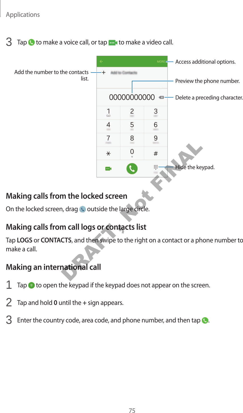 Applications753 Tap to make a voice call, or tap to make a video call.Add the number to the contacts list. Preview the phone number.Hide the keypad.Delete a preceding character.Access additional options.Making calls from the locked screenOn the locked screen, drag outside the large circle.Making calls from call logs or contacts listTap LOGS or CONTACTS, and then swipe to the right on a contact or a phone number to make a call.Making an international call1 Tap to open the keypad if the keypad does not appear on the screen.2 Tap and hold 0 until the + sign appears.3 Enter the country code, area code, and phone number, and then tap .DRAFT, Not FINAL