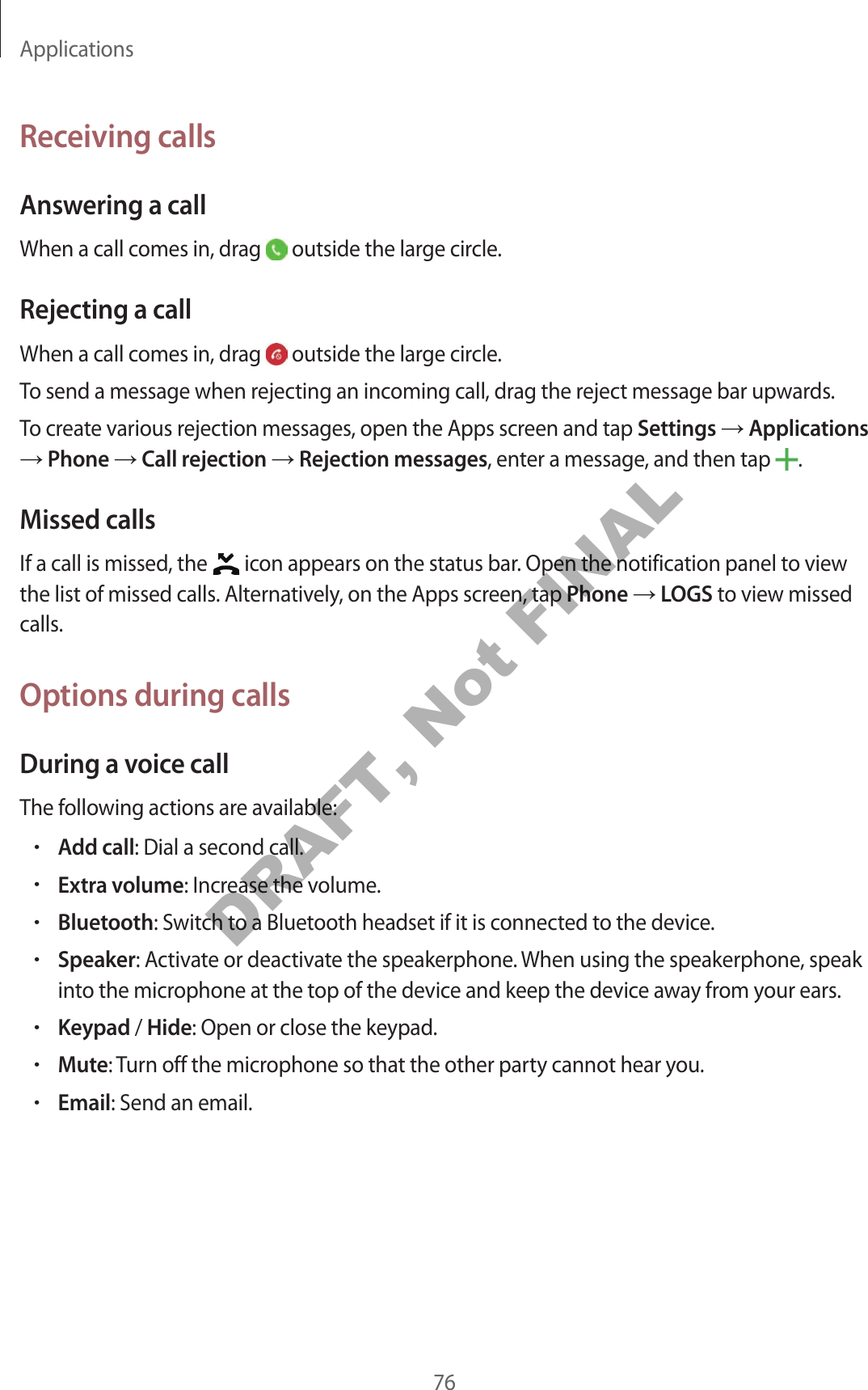 Applications76Receiving callsAnswering a callWhen a call comes in, drag outside the large circle.Rejecting a callWhen a call comes in, drag outside the large circle.To send a message when rejecting an incoming call, drag the reject message bar upwards.To create various rejection messages, open the Apps screen and tap Settings Applications Phone Call rejection Rejection messages, enter a message, and then tap .Missed callsIf a call is missed, the icon appears on the status bar. Open the notification panel to view the list of missed calls. Alternatively, on the Apps screen, tap Phone LOGS to view missed calls.Options during callsDuring a voice callThe following actions are available:•Add call: Dial a second call.•Extra volume: Increase the volume.•Bluetooth: Switch to a Bluetooth headset if it is connected to the device.•Speaker: Activate or deactivate the speakerphone. When using the speakerphone, speak into the microphone at the top of the device and keep the device away from your ears.•Keypad / Hide: Open or close the keypad.•Mute: Turn off the microphone so that the other party cannot hear you.•Email: Send an email.DRAFT, Not FINAL