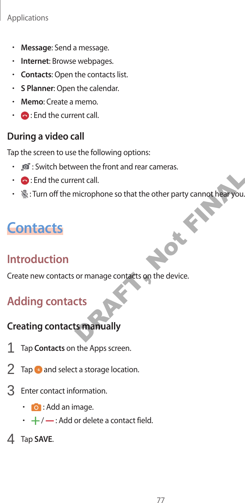 Applications77•Message: Send a message.•Internet: Browse webpages.•Contacts: Open the contacts list.•S Planner: Open the calendar.•Memo: Create a memo.• : End the current call.During a video callTap the screen to use the following options:• : Switch between the front and rear cameras.• : End the current call.• : Turn off the microphone so that the other party cannot hear you.ContactsIntroductionCreate new contacts or manage contacts on the device.Adding contactsCreating contacts manually1 Tap Contacts on the Apps screen.2 Tap and select a storage location.3 Enter contact information.• : Add an image.• / : Add or delete a contact field.4 Tap SAVE.DRAFT, Not FINAL