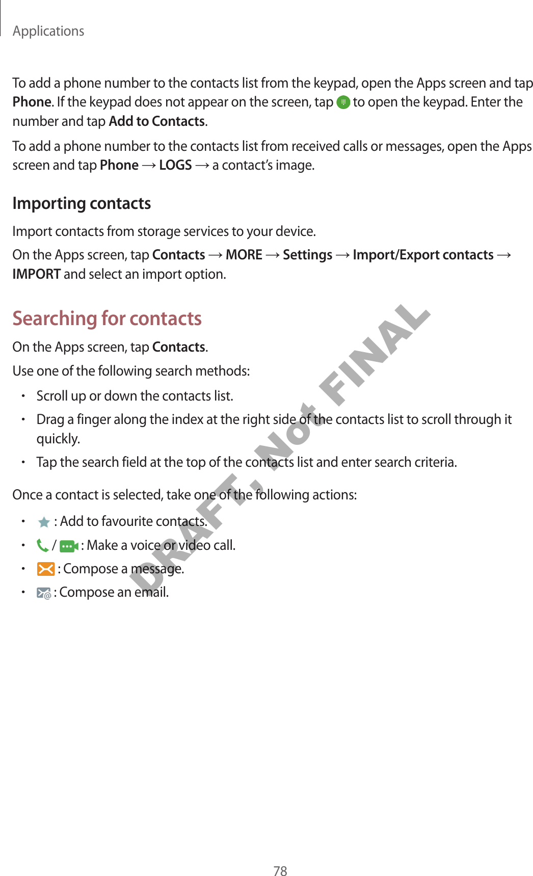 Applications78To add a phone number to the contacts list from the keypad, open the Apps screen and tap Phone. If the keypad does not appear on the screen, tap to open the keypad. Enter the number and tap Add to Contacts.To add a phone number to the contacts list from received calls or messages, open the Apps screen and tap Phone LOGS a contact’s image.Importing contactsImport contacts from storage services to your device.On the Apps screen, tap Contacts MORE Settings Import/Export contacts IMPORT and select an import option.Searching for contactsOn the Apps screen, tap Contacts.Use one of the following search methods:•Scroll up or down the contacts list.•Drag a finger along the index at the right side of the contacts list to scroll through it quickly.•Tap the search field at the top of the contacts list and enter search criteria.Once a contact is selected, take one of the following actions:• : Add to favourite contacts.• / : Make a voice or video call.• : Compose a message.• : Compose an email.DRAFT, Not FINAL