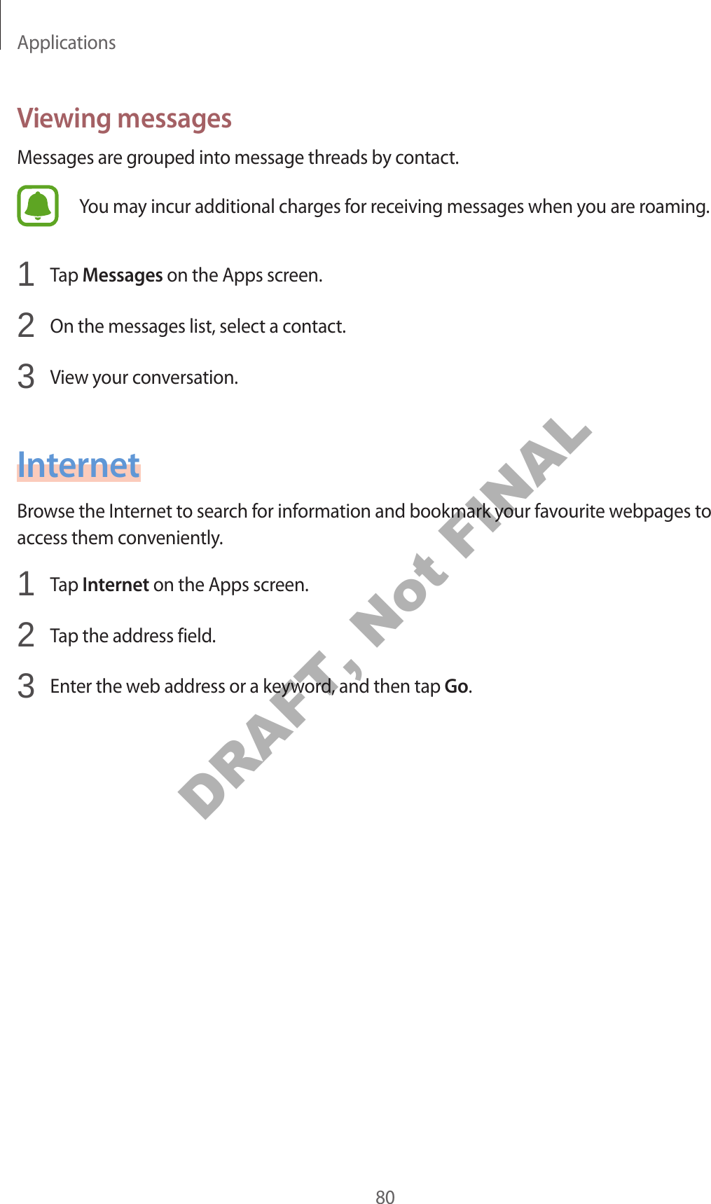 Applications80Viewing messagesMessages are grouped into message threads by contact.You may incur additional charges for receiving messages when you are roaming.1 Tap Messages on the Apps screen.2 On the messages list, select a contact.3 View your conversation.InternetBrowse the Internet to search for information and bookmark your favourite webpages to access them conveniently.1 Tap Internet on the Apps screen.2 Tap the address field.3 Enter the web address or a keyword, and then tap Go.DRAFT, Not FINAL
