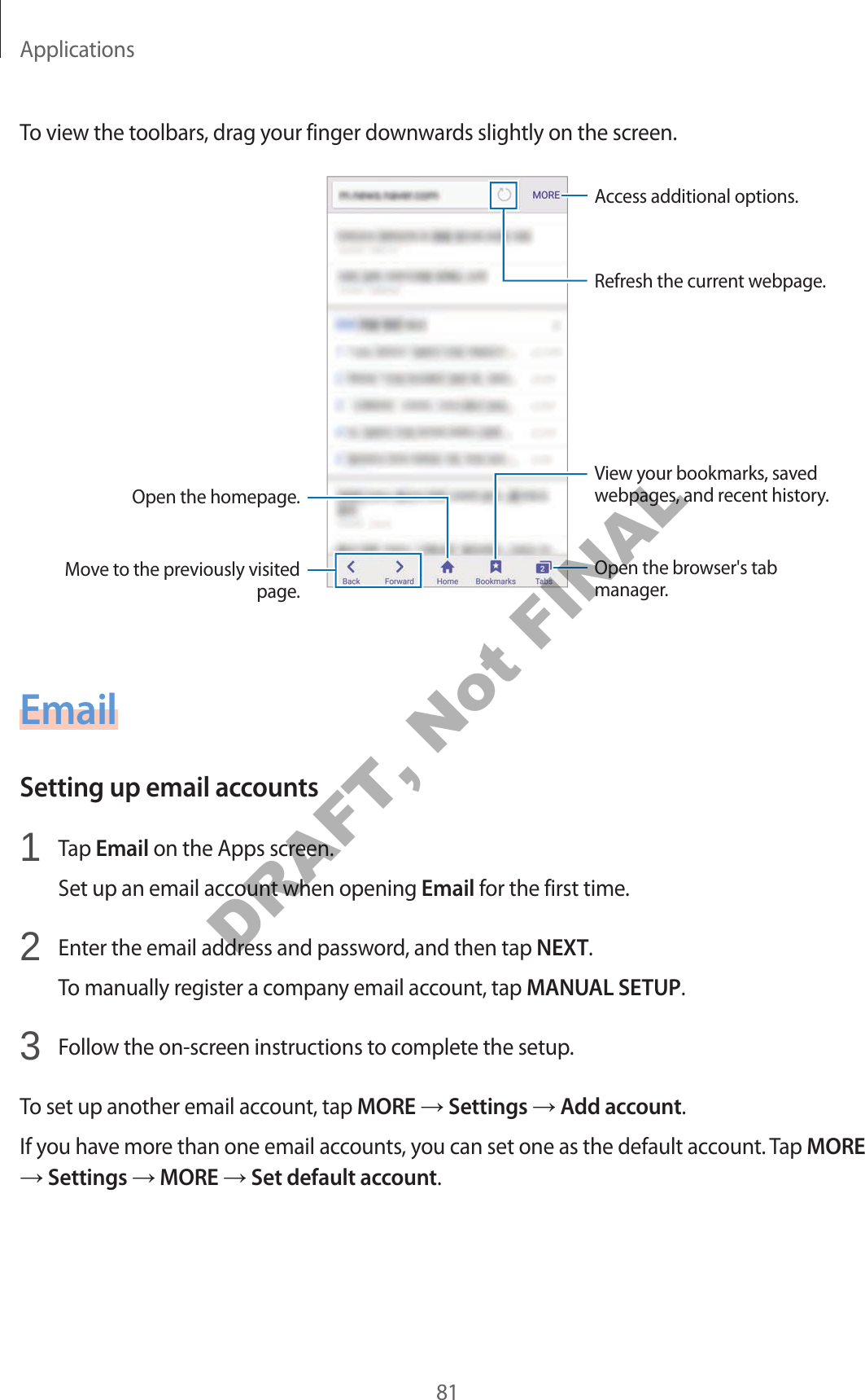 Applications81To view the toolbars, drag your finger downwards slightly on the screen.Open the homepage.Move to the previously visited page.Open the browser's tab manager.Access additional options.Refresh the current webpage.View your bookmarks, saved webpages, and recent history.EmailSetting up email accounts1 Tap Email on the Apps screen.Set up an email account when opening Email for the first time.2 Enter the email address and password, and then tap NEXT.To manually register a company email account, tap MANUAL SETUP.3 Follow the on-screen instructions to complete the setup.To set up another email account, tap MORE Settings Add account.If you have more than one email accounts, you can set one as the default account. Tap MORE Settings MORE Set default account.DRAFT, Not FINAL