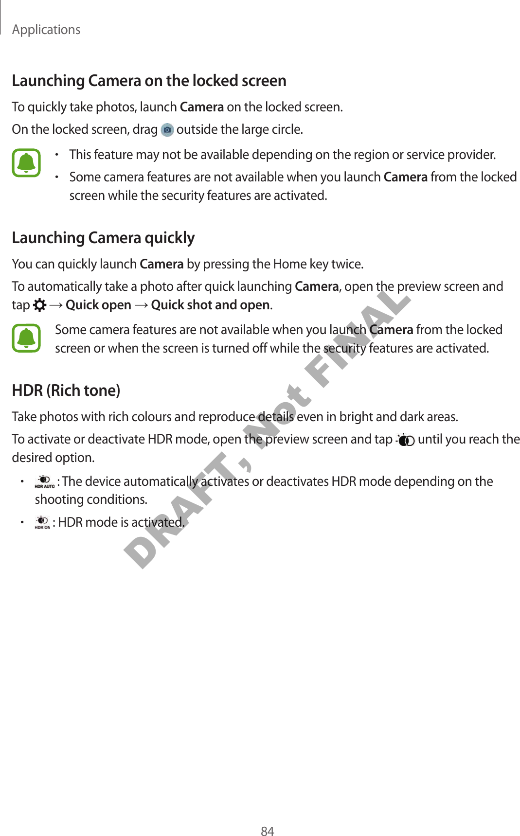 Applications84Launching Camera on the locked screenTo quickly take photos, launch Camera on the locked screen.On the locked screen, drag outside the large circle.•This feature may not be available depending on the region or service provider.•Some camera features are not available when you launch Camera from the locked screen while the security features are activated.Launching Camera quicklyYou can quickly launch Camera by pressing the Home key twice.To automatically take a photo after quick launching Camera, open the preview screen and tap Quick open Quick shot and open.Some camera features are not available when you launch Camera from the locked screen or when the screen is turned off while the security features are activated.HDR (Rich tone)Take photos with rich colours and reproduce details even in bright and dark areas.To activate or deactivate HDR mode, open the preview screen and tap until you reach the desired option.• : The device automatically activates or deactivates HDR mode depending on the shooting conditions.• : HDR mode is activated.DRAFT, Not FINAL