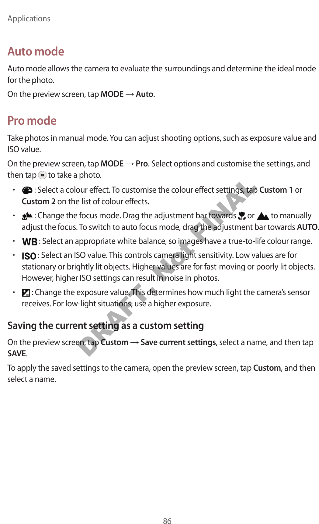 Applications86Auto modeAuto mode allows the camera to evaluate the surroundings and determine the ideal mode for the photo.On the preview screen, tap MODE Auto.Pro modeTake photos in manual mode. You can adjust shooting options, such as exposure value and ISO value.On the preview screen, tap MODE Pro. Select options and customise the settings, and then tap to take a photo.• : Select a colour effect. To customise the colour effect settings, tap Custom 1 or Custom 2 on the list of colour effects.• : Change the focus mode. Drag the adjustment bar towards or to manually adjust the focus. To switch to auto focus mode, drag the adjustment bar towards AUTO.• : Select an appropriate white balance, so images have a true-to-life colour range.• : Select an ISO value. This controls camera light sensitivity. Low values are for stationary or brightly lit objects. Higher values are for fast-moving or poorly lit objects. However, higher ISO settings can result in noise in photos.• : Change the exposure value. This determines how much light the camera’s sensor receives. For low-light situations, use a higher exposure.Saving the current setting as a custom settingOn the preview screen, tap Custom Save current settings, select a name, and then tap SAVE.To apply the saved settings to the camera, open the preview screen, tap Custom, and then select a name.DRAFT, Not FINAL