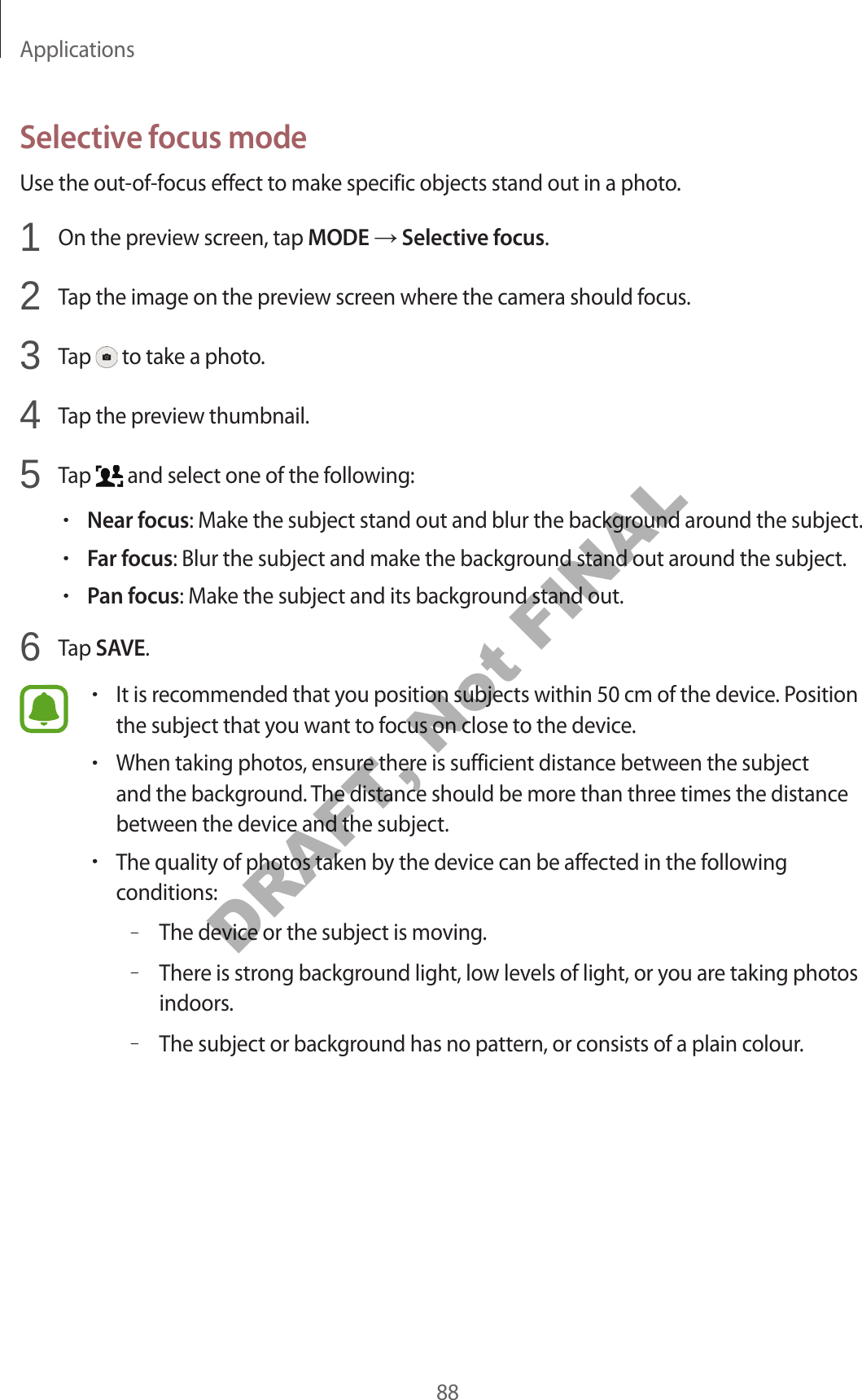 Applications88Selective focus modeUse the out-of-focus effect to make specific objects stand out in a photo.1 On the preview screen, tap MODE Selective focus.2 Tap the image on the preview screen where the camera should focus.3 Tap to take a photo.4 Tap the preview thumbnail.5 Tap and select one of the following:•Near focus: Make the subject stand out and blur the background around the subject.•Far focus: Blur the subject and make the background stand out around the subject.•Pan focus: Make the subject and its background stand out.6 Tap SAVE.•It is recommended that you position subjects within 50 cm of the device. Position the subject that you want to focus on close to the device.•When taking photos, ensure there is sufficient distance between the subject and the background. The distance should be more than three times the distance between the device and the subject.•The quality of photos taken by the device can be affected in the following conditions:–The device or the subject is moving.–There is strong background light, low levels of light, or you are taking photos indoors.–The subject or background has no pattern, or consists of a plain colour.DRAFT, Not FINAL