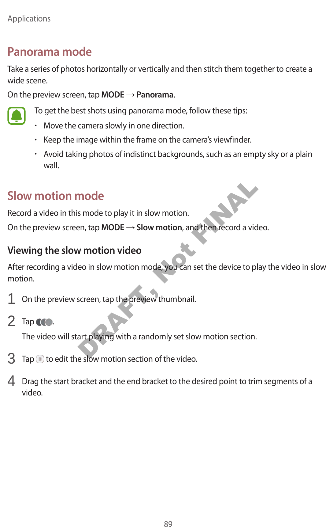 Applications89Panorama modeTake a series of photos horizontally or vertically and then stitch them together to create a wide scene.On the preview screen, tap MODE Panorama.To get the best shots using panorama mode, follow these tips:•Move the camera slowly in one direction.•Keep the image within the frame on the camera’s viewfinder.•Avoid taking photos of indistinct backgrounds, such as an empty sky or a plain wall.Slow motion modeRecord a video in this mode to play it in slow motion.On the preview screen, tap MODE Slow motion, and then record a video.Viewing the slow motion videoAfter recording a video in slow motion mode, you can set the device to play the video in slow motion.1 On the preview screen, tap the preview thumbnail.2 Tap .The video will start playing with a randomly set slow motion section.3 Tap to edit the slow motion section of the video.4 Drag the start bracket and the end bracket to the desired point to trim segments of a video.DRAFT, Not FINAL