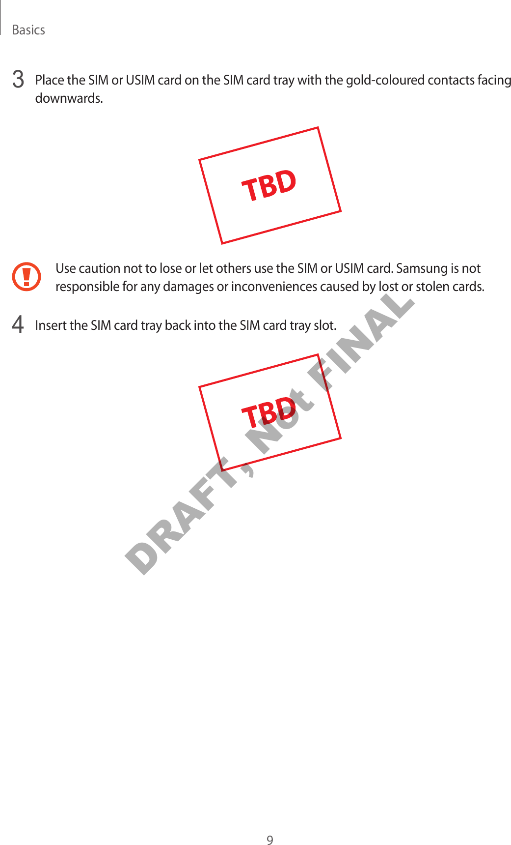 Basics93 Place the SIM or USIM card on the SIM card tray with the gold-coloured contacts facing downwards.Use caution not to lose or let others use the SIM or USIM card. Samsung is not responsible for any damages or inconveniences caused by lost or stolen cards.4 Insert the SIM card tray back into the SIM card tray slot.DRAFT, Not FINAL