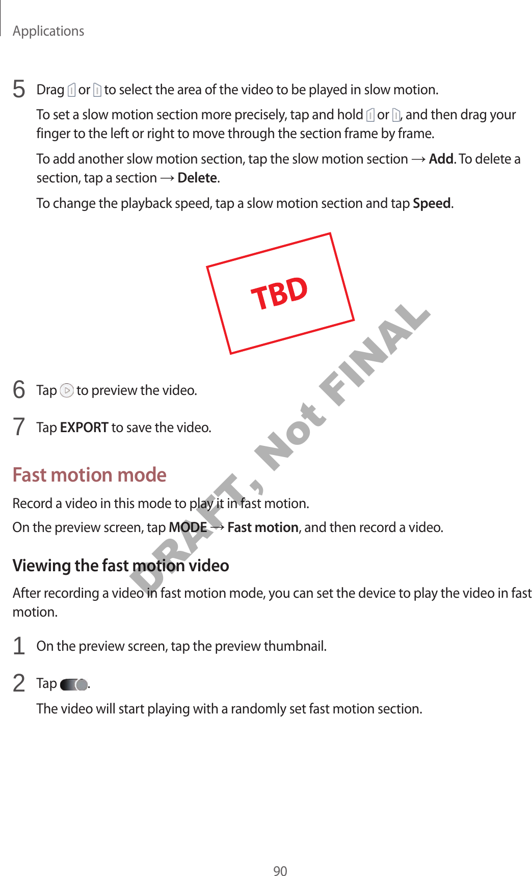 Applications905 Drag or to select the area of the video to be played in slow motion.To set a slow motion section more precisely, tap and hold or , and then drag your finger to the left or right to move through the section frame by frame.To add another slow motion section, tap the slow motion section Add. To delete a section, tap a section Delete.To change the playback speed, tap a slow motion section and tap Speed.6 Tap to preview the video.7 Tap EXPORT to save the video.Fast motion modeRecord a video in this mode to play it in fast motion.On the preview screen, tap MODE Fast motion, and then record a video.Viewing the fast motion videoAfter recording a video in fast motion mode, you can set the device to play the video in fast motion.1 On the preview screen, tap the preview thumbnail.2 Tap .The video will start playing with a randomly set fast motion section.DRAFT, Not FINAL