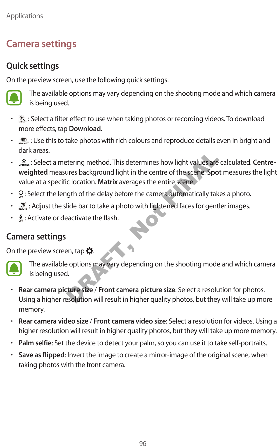 Applications96Camera settingsQuick settingsOn the preview screen, use the following quick settings.The available options may vary depending on the shooting mode and which camera is being used.• : Select a filter effect to use when taking photos or recording videos. To download more effects, tap Download.• : Use this to take photos with rich colours and reproduce details even in bright and dark areas.• : Select a metering method. This determines how light values are calculated. Centre-weighted measures background light in the centre of the scene. Spot measures the light value at a specific location. Matrix averages the entire scene.• : Select the length of the delay before the camera automatically takes a photo.• : Adjust the slide bar to take a photo with lightened faces for gentler images.• : Activate or deactivate the flash.Camera settingsOn the preview screen, tap .The available options may vary depending on the shooting mode and which camera is being used.•Rear camera picture size / Front camera picture size: Select a resolution for photos. Using a higher resolution will result in higher quality photos, but they will take up more memory.•Rear camera video size / Front camera video size: Select a resolution for videos. Using a higher resolution will result in higher quality photos, but they will take up more memory.•Palm selfie: Set the device to detect your palm, so you can use it to take self-portraits.•Save as flipped: Invert the image to create a mirror-image of the original scene, when taking photos with the front camera.DRAFT, Not FINAL