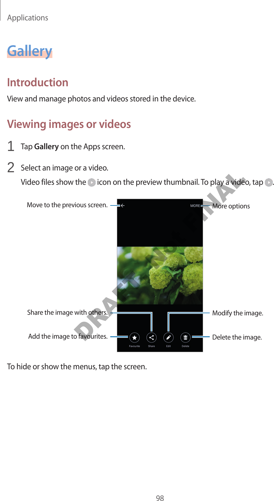 Applications98GalleryIntroductionView and manage photos and videos stored in the device.Viewing images or videos1 Tap Gallery on the Apps screen.2 Select an image or a video.Video files show the icon on the preview thumbnail. To play a video, tap .More optionsMove to the previous screen.Add the image to favourites.Share the image with others.Delete the image.Modify the image.To hide or show the menus, tap the screen.DRAFT, Not FINAL