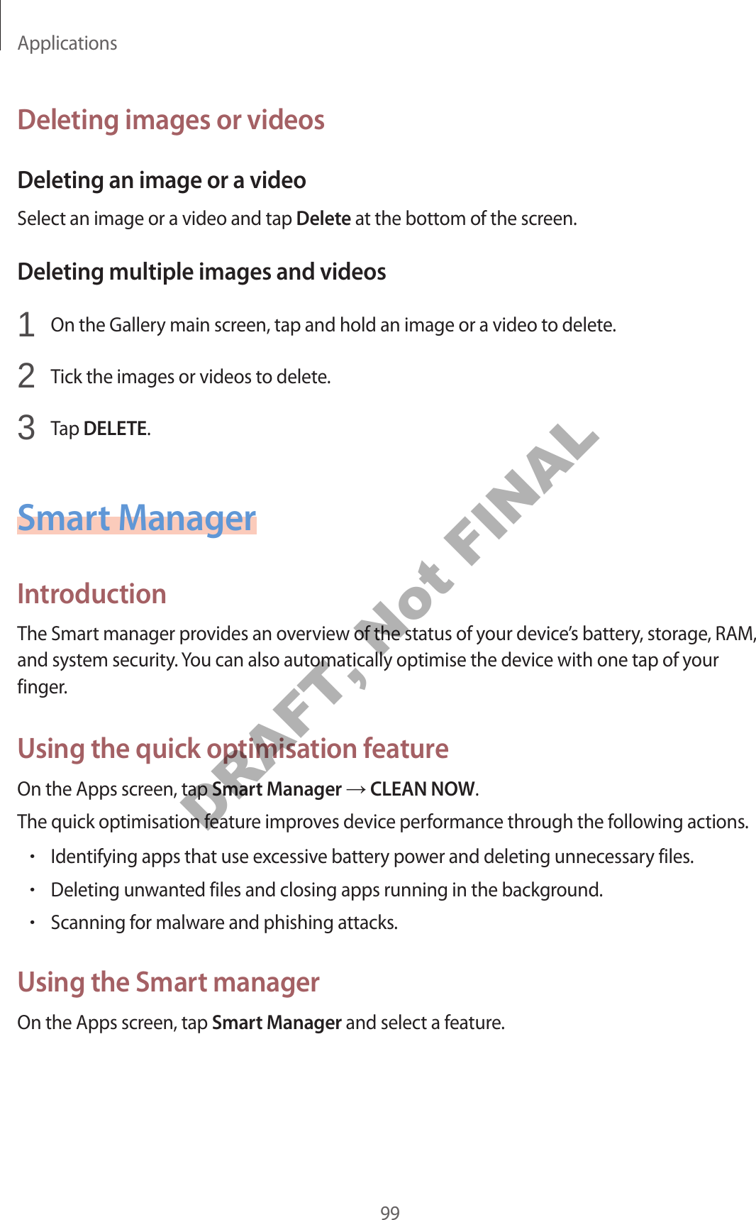 Applications99Deleting images or videosDeleting an image or a videoSelect an image or a video and tap Delete at the bottom of the screen.Deleting multiple images and videos1 On the Gallery main screen, tap and hold an image or a video to delete.2 Tick the images or videos to delete.3 Tap DELETE.Smart ManagerIntroductionThe Smart manager provides an overview of the status of your device’s battery, storage, RAM, and system security. You can also automatically optimise the device with one tap of your finger.Using the quick optimisation featureOn the Apps screen, tap Smart Manager CLEAN NOW.The quick optimisation feature improves device performance through the following actions.•Identifying apps that use excessive battery power and deleting unnecessary files.•Deleting unwanted files and closing apps running in the background.•Scanning for malware and phishing attacks.Using the Smart managerOn the Apps screen, tap Smart Manager and select a feature.DRAFT, Not FINAL