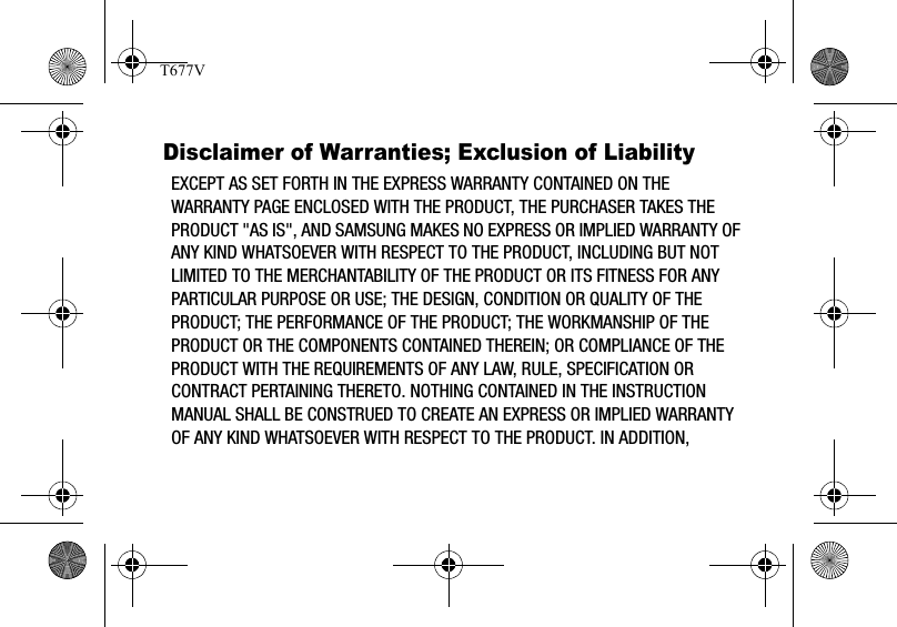 Disclaimer of Warranties; Exclusion of LiabilityEXCEPT AS SET FORTH IN THE EXPRESS WARRANTY CONTAINED ON THE WARRANTY PAGE ENCLOSED WITH THE PRODUCT, THE PURCHASER TAKES THE PRODUCT &quot;AS IS&quot;, AND SAMSUNG MAKES NO EXPRESS OR IMPLIED WARRANTY OF ANY KIND WHATSOEVER WITH RESPECT TO THE PRODUCT, INCLUDING BUT NOT LIMITED TO THE MERCHANTABILITY OF THE PRODUCT OR ITS FITNESS FOR ANY PARTICULAR PURPOSE OR USE; THE DESIGN, CONDITION OR QUALITY OF THE PRODUCT; THE PERFORMANCE OF THE PRODUCT; THE WORKMANSHIP OF THE PRODUCT OR THE COMPONENTS CONTAINED THEREIN; OR COMPLIANCE OF THE PRODUCT WITH THE REQUIREMENTS OF ANY LAW, RULE, SPECIFICATION OR CONTRACT PERTAINING THERETO. NOTHING CONTAINED IN THE INSTRUCTION MANUAL SHALL BE CONSTRUED TO CREATE AN EXPRESS OR IMPLIED WARRANTY OF ANY KIND WHATSOEVER WITH RESPECT TO THE PRODUCT. IN ADDITION, T677V