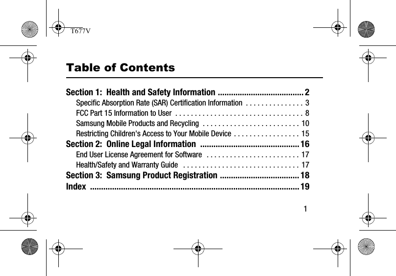        1Table of ContentsSection 1:  Health and Safety Information ....................................... 2Specific Absorption Rate (SAR) Certification Information  . . . . . . . . . . . . . . . 3FCC Part 15 Information to User  . . . . . . . . . . . . . . . . . . . . . . . . . . . . . . . . . 8Samsung Mobile Products and Recycling  . . . . . . . . . . . . . . . . . . . . . . . . . 10Restricting Children&apos;s Access to Your Mobile Device . . . . . . . . . . . . . . . . . 15Section 2:  Online Legal Information  .............................................16End User License Agreement for Software  . . . . . . . . . . . . . . . . . . . . . . . . 17Health/Safety and Warranty Guide   . . . . . . . . . . . . . . . . . . . . . . . . . . . . . . 17Section 3:  Samsung Product Registration ....................................18Index ...............................................................................................19T677V