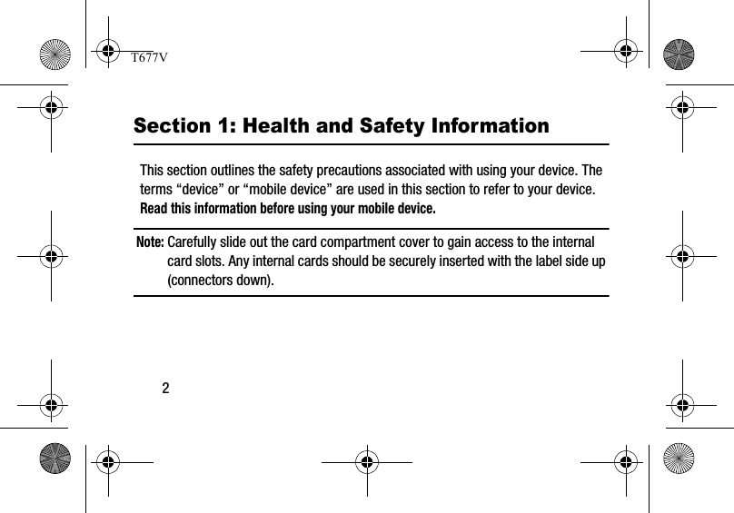 2Section 1: Health and Safety InformationThis section outlines the safety precautions associated with using your device. The terms “device” or “mobile device” are used in this section to refer to your device. Read this information before using your mobile device.Note: Carefully slide out the card compartment cover to gain access to the internal card slots. Any internal cards should be securely inserted with the label side up (connectors down).T677V