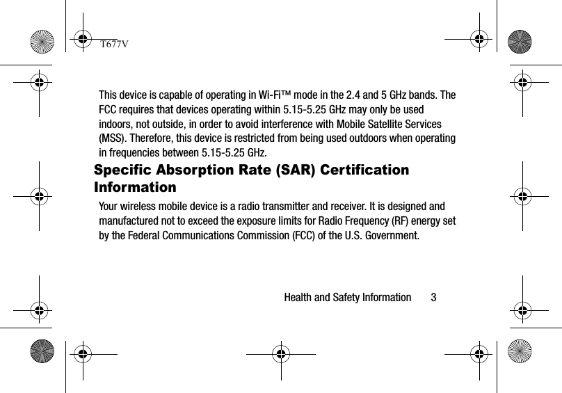 Health and Safety Information       3This device is capable of operating in Wi-Fi™ mode in the 2.4 and 5 GHz bands. The FCC requires that devices operating within 5.15-5.25 GHz may only be used indoors, not outside, in order to avoid interference with Mobile Satellite Services (MSS). Therefore, this device is restricted from being used outdoors when operating in frequencies between 5.15-5.25 GHz.Specific Absorption Rate (SAR) Certification InformationYour wireless mobile device is a radio transmitter and receiver. It is designed and manufactured not to exceed the exposure limits for Radio Frequency (RF) energy set by the Federal Communications Commission (FCC) of the U.S. Government.T677V