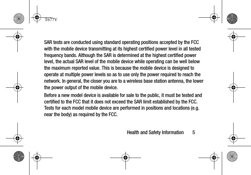 Health and Safety Information       5SAR tests are conducted using standard operating positions accepted by the FCC with the mobile device transmitting at its highest certified power level in all tested frequency bands. Although the SAR is determined at the highest certified power level, the actual SAR level of the mobile device while operating can be well below the maximum reported value. This is because the mobile device is designed to operate at multiple power levels so as to use only the power required to reach the network. In general, the closer you are to a wireless base station antenna, the lower the power output of the mobile device.Before a new model device is available for sale to the public, it must be tested and certified to the FCC that it does not exceed the SAR limit established by the FCC. Tests for each model mobile device are performed in positions and locations (e.g. near the body) as required by the FCC.T677V