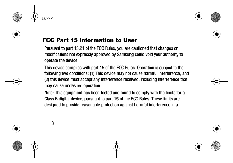 8FCC Part 15 Information to UserPursuant to part 15.21 of the FCC Rules, you are cautioned that changes or modifications not expressly approved by Samsung could void your authority to operate the device.This device complies with part 15 of the FCC Rules. Operation is subject to the following two conditions: (1) This device may not cause harmful interference, and (2) this device must accept any interference received, including interference that may cause undesired operation.Note: This equipment has been tested and found to comply with the limits for a Class B digital device, pursuant to part 15 of the FCC Rules. These limits are designed to provide reasonable protection against harmful interference in a T677V