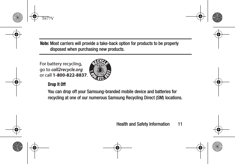 Health and Safety Information       11Note: Most carriers will provide a take-back option for products to be properly disposed when purchasing new products. Drop It OffYou can drop off your Samsung-branded mobile device and batteries for recycling at one of our numerous Samsung Recycling Direct (SM) locations. For battery recycling, go to call2recycle.org or call 1-800-822-8837.T677V