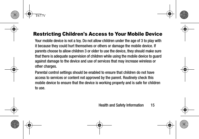 Health and Safety Information       15Restricting Children&apos;s Access to Your Mobile DeviceYour mobile device is not a toy. Do not allow children under the age of 3 to play with it because they could hurt themselves or others or damage the mobile device. If parents choose to allow children 3 or older to use the device, they should make sure that there is adequate supervision of children while using the mobile device to guard against damage to the device and use of services that may increase wireless or other charges. Parental control settings should be enabled to ensure that children do not have access to services or content not approved by the parent. Routinely check this mobile device to ensure that the device is working properly and is safe for children to use.T677V