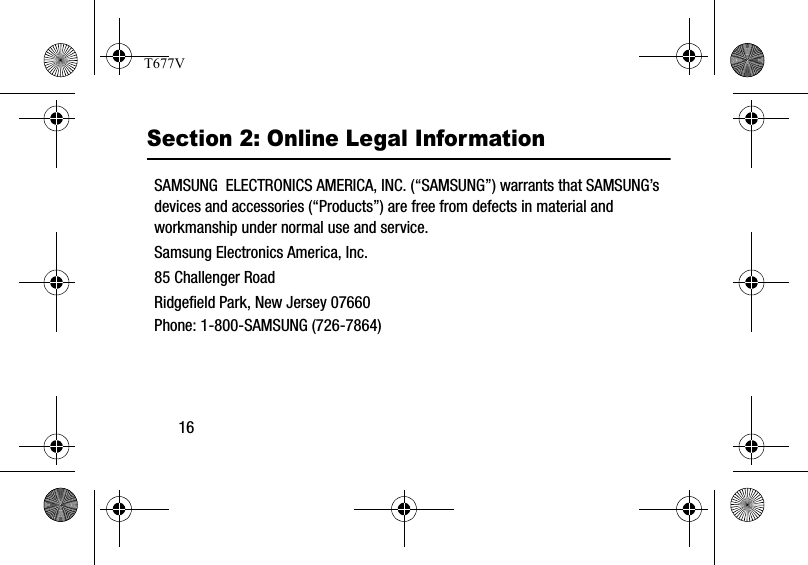 16Section 2: Online Legal InformationSAMSUNG  ELECTRONICS AMERICA, INC. (“SAMSUNG”) warrants that SAMSUNG’s devices and accessories (“Products”) are free from defects in material and workmanship under normal use and service.Samsung Electronics America, Inc.85 Challenger RoadRidgefield Park, New Jersey 07660Phone: 1-800-SAMSUNG (726-7864)T677V